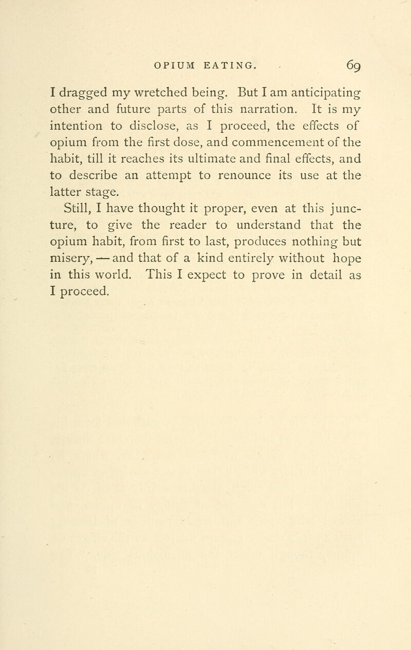 I dragged my wretched being. But I am anticipating other and future parts of this narration. It is my intention to disclose, as I proceed, the effects of opium from the first dose, and commencement of the habit, till it reaches its ultimate and final effects, and to describe an attempt to renounce its use at the latter stage. Still, I have thought it proper, even at this junc- ture, to give the reader to understand that the opium habit, from first to last, produces nothing but misery, — and that of a kind entirely without hope in this world. This I expect to prove in detail as I proceed.