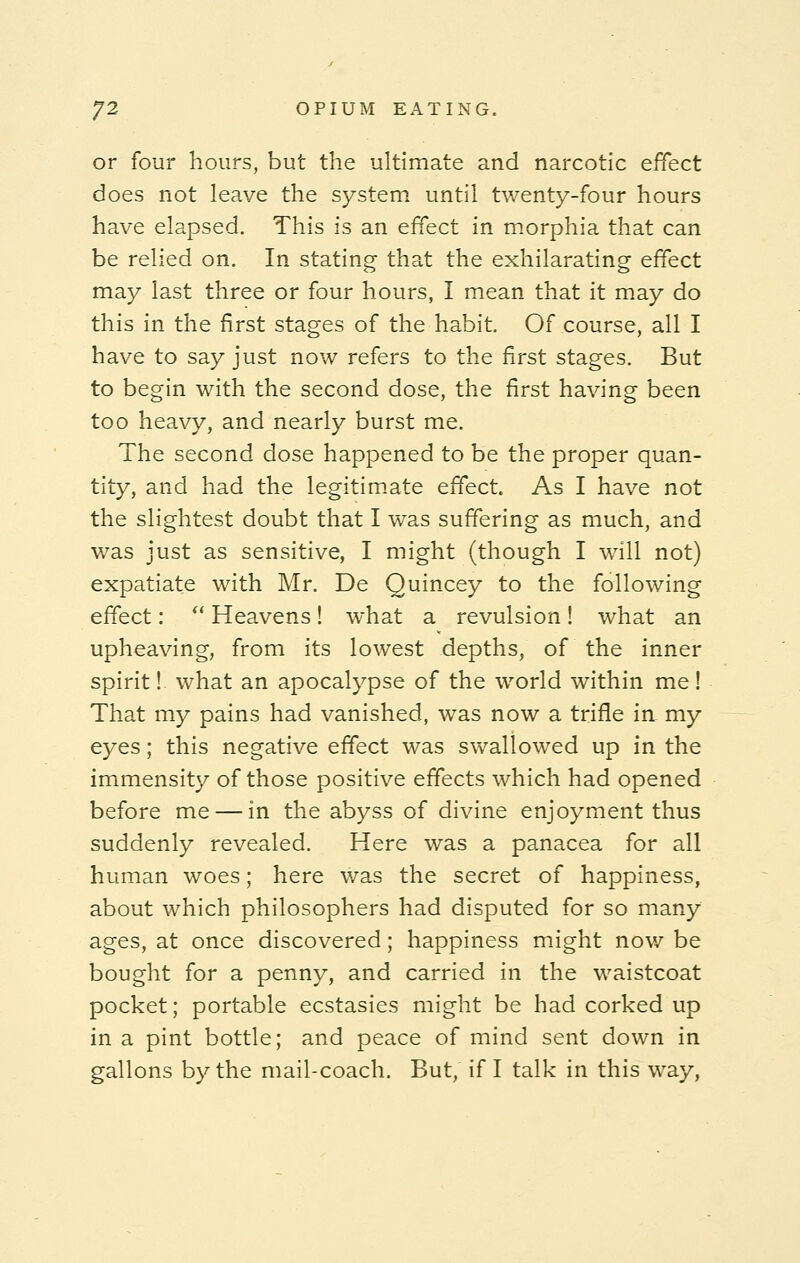 or four hours, but the ultimate and narcotic effect does not leave the system until twenty-four hours have elapsed. This is an effect in morphia that can be relied on. In stating that the exhilarating effect may last three or four hours, I mean that it may do this in the first stages of the habit. Of course, all I have to say just now refers to the first stages. But to begin with the second dose, the first having been too heavy, and nearly burst me. The second dose happened to be the proper quan- tity, and had the legitimate effect As I have not the slightest doubt that I was suffering as much, and was just as sensitive, I might (though I will not) expatiate with Mr. De Quincey to the following effect:  Heavens! what a revulsion! what an upheaving, from its lowest depths, of the inner spirit! what an apocalypse of the world within me! That my pains had vanished, was now a trifle in my eyes; this negative effect was swallowed up in the immensity of those positive effects which had opened before me — in the abyss of divine enjoyment thus suddenly revealed. Here was a panacea for all human woes; here was the secret of happiness, about which philosophers had disputed for so many ages, at once discovered; happiness might now be bought for a penny, and carried in the waistcoat pocket; portable ecstasies might be had corked up in a pint bottle; and peace of mind sent down in gallons by the mail-coach. But, if I talk in this way,