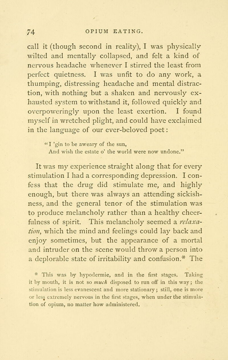 call it (though second in reality), I was physically wilted and mentally collapsed, and felt a kind of nervous headache v/henever I stirred the least from perfect quietness. I was unfit to do any work, a thumping, distressing headache and mental distrac- tion, with nothing but a shaken and nervously ex- hausted system to withstand it, followed quickly and overpoweringly upon the least exertion. I found myself in wretched plight, and could have exclaimed in the language of our ever-beloved poet:  I 'gin to be aweary of the sun, And wish the estate o' the world were now undone. It was my experience straight along that for every stimulation I had a corresponding depression. I con- fess that the drug did stimulate me, and highly enough, but there was always an attending sickish- ness, and the general tenor of the stimulation was to produce melancholy rather than a healthy cheer- fulness of spirit. This melancholy seemed a relaxa- tion, which the mind and feelings could lay back and enjoy sometimes, but the appearance of a mortal and intruder on the scene would throw a person into a deplorable state of irritability and confusion.* The * This was by hypodermie, and in the first stages. Taking it by mouth, it is not so much disposed to run off in this way; the stimulation is less evanescent and more stationary; still, one is more or less extremely nervous in the first stages, when under the stimula- tion of opium, no matter how administered.