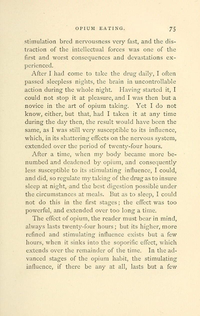 stimulation bred nervousness very fast, and the dis- traction of the intellectual forces was one of the first and worst consequences and devastations ex- perienced. After I had come to take the drug daily, I often passed sleepless nights, the brain in uncontrollable action during the whole night. Having started it, I could not stop it at pleasure, and I was then but a novice in the art of opium taking. Yet I do not know, either, but that, had I taken it at any time during the day then, the result would have been the same, as I was still very susceptible to its influence, which, in its shattering effects on the nervous system, extended over the period of twenty-four hours. After a time, when my body became more be- numbed and deadened by opium, and consequently less susceptible to its stimulating influence, I could, and did, so regulate my taking of the drug as to insure sleep at night, and the best digestion possible under the circumstances at meals. But as to sleep, I could not do this in the first stages ; the effect was too powerful, and extended over too long a time. The effect of opium, the reader must bear in mind, always lasts twenty-four hours; but its higher, more refined and stimulating influence exists but a few hours, when it sinks into the soporific effect, which extends over the remainder of the time, In the ad- vanced stages of the opium habit, the stimulating influence, if there be any at all, lasts but a few