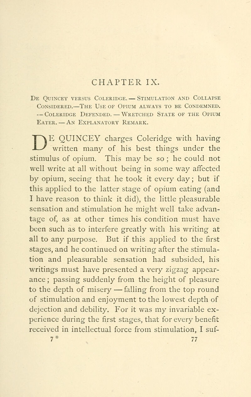 De Quincey versus Coleridge. — Stimulation and Collapse Considered.—The Use of Opium always to be Condemned. — Coleridge Defended. — Wretched State of the Opium Eater. — An Explanatory Remark. DE QUINCEY charges Coleridge with having written many of his best things under the stimulus of opium. This may be so ; he could not well write at all without being in some way affected by opium, seeing that he took it every day; but if this applied to the latter stage of opium eating (and I have reason to think it did), the little pleasurable sensation and stimulation he might well take advan- tage of, as at other times his condition must have been such as to interfere greatly with his writing at all to any purpose. But if this applied to the first stages, and he continued on writing after the stimula- tion and pleasurable sensation had subsided, his writings must have presented a very zigzag appear- ance ; passing suddenly from the height of pleasure to the depth of misery — falling from the top round of stimulation and enjoyment to the lowest depth of dejection and debility. For it was my invariable ex- perience during the first stages, that for every benefit received in intellectual force from stimulation, I suf-