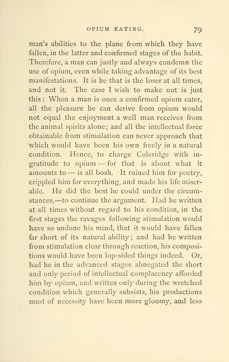 man's abilities to the plane from which they have fallen, in the latter and confirmed stages of the habit. Therefore, a man can justly and always condemn the use of opium, even while taking advantage of its best manifestations. It is he that is the loser at all times, and not it. The case I wish to make out is just this : When a man is once a confirmed opium eater, all the pleasure he can derive from opium would not equal the enjoyment a well man receives from the animal spirits alone; and all the intellectual force obtainable from stimulation can never approach that which would have been his own freely in a natural condition. Hence, to charge Coleridge with in- gratitude to opium — for that is about what it amounts to — is all bosh. It ruined him for poetry, crippled him for everything, and made his life miser- able. He did the best he could under the circum- stances,—to continue the argument. Had he written at all times without regard to his condition, in the first stages the ravages following stimulation would have so undone his mind, that it would have fallen far short of its natural ability; and had he written from stimulation clear through reaction, his composi- tions would have been lop-sided things indeed. Or, had he in the advanced stages abnegated the short and only period of intellectual complacency afforded him by opium, and written only during the wretched condition which generally subsists, his productions must of necessity have been more gloomy, and less
