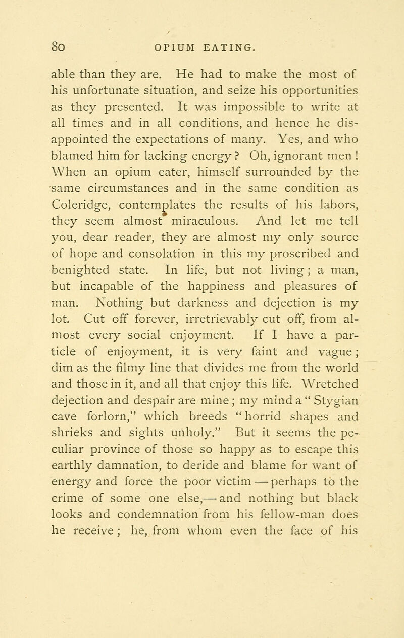 able than they are. He had to make the most of his unfortunate situation, and seize his opportunities as they presented. It was impossible to write at all times and in all conditions, and hence he dis- appointed the expectations of many. Yes, and who blamed him for lacking energy? Oh, ignorant men ! When an opium eater, himself surrounded by the •same circumstances and in the same condition as Coleridge, contemplates the results of his labors, they seem almost miraculous. And let me tell you, dear reader, they are almost my only source of hope and consolation in this my proscribed and benighted state. In life, but not living; a man, but incapable of the happiness and pleasures of man. Nothing but darkness and dejection is my lot. Cut off forever, irretrievably cut off, from al- most every social enjoyment. If I have a par- ticle of enjoyment, it is very faint and vague; dim as the filmy line that divides me from the world and those in it, and all that enjoy this life. Wretched dejection and despair are mine; my mind a Stygian cave forlorn, which breeds  horrid shapes and shrieks and sights unholy. But it seems the pe- culiar province of those so happy as to escape this earthly damnation, to deride and blame for want of energy and force the poor victim—perhaps to the crime of some one else,— and nothing but black looks and condemnation from his fellow-man does he receive ; he, from whom even the face of his