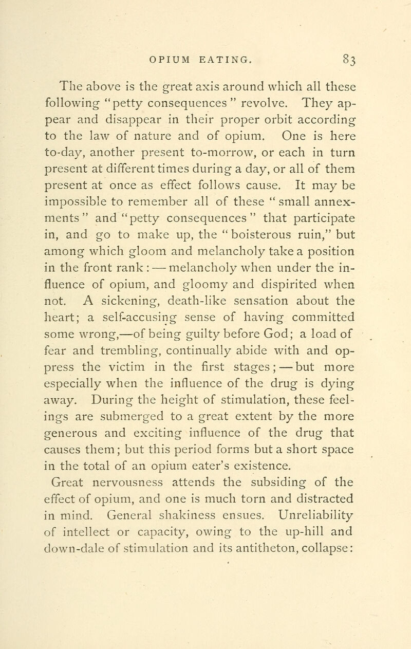 The above is the great axis around which all these following petty consequences  revolve. They ap- pear and disappear in their proper orbit according to the law of nature and of opium. One is here to-day, another present to-morrow, or each in turn present at different times during a day, or all of them present at once as effect follows cause. It may be impossible to remember all of these  small annex-, ments  and petty consequences that participate in, and go to make up, the  boisterous ruin, but among which gloom and melancholy take a position in the front rank : — melancholy when under the in- fluence of opium, and gloomy and dispirited when not. A sickening, death-like sensation about the heart; a self-accusing sense of having committed some wrong,—of being guilty before God; a load of fear and trembling, continually abide with and op- press the victim in the first stages; — but more especially when the influence of the drug is dying away. During the height of stimulation, these feel- ings are submerged to a great extent by the more generous and exciting influence of the drug that causes them; but this period forms but a short space in the total of an opium eater's existence. Great nervousness attends the subsiding of the effect of opium, and one is much torn and distracted in mind. General shakiness ensues. Unreliability of intellect or capacity, owing to the up-hill and down-dale of stimulation and its antitheton, collapse: