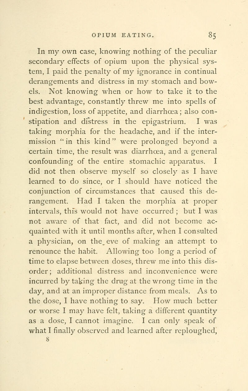 In my own case, knowing nothing of the peculiar secondary effects of opium upon the physical sys- tem, I paid the penalty of my ignorance in continual derangements and distress in my stomach and bow- els. Not knowing when or how to take it to the best advantage, constantly threw me into spells of indigestion, loss of appetite, and diarrhoea; also con- stipation and distress in the epigastrium. I was taking morphia for the headache, and if the inter- mission  in this kind were prolonged beyond a certain time, the result was diarrhoea, and a general confounding of the entire stomachic apparatus. I did not then observe myself so closely as I have learned to do since, or I should have noticed the conjunction of circumstances that caused this de- rangement. Had I taken the morphia at proper intervals, thfs would not have occurred ; but I was not aware of that fact, and did not become ac- quainted with it until months after, when I consulted a physician, on the^eve of making an attempt to renounce the habit. Allowing too long a period of time to elapse between doses, threw me into this dis- order; additional distress and inconvenience were incurred by taking the drug at the wrong time in the day, and at an improper distance from meals. As to the dose, I have nothing to say. How much better or worse I may have felt, taking a different quantity as a dose, I cannot imagine. I can only speak of what I finally observed and learned after reploughed,