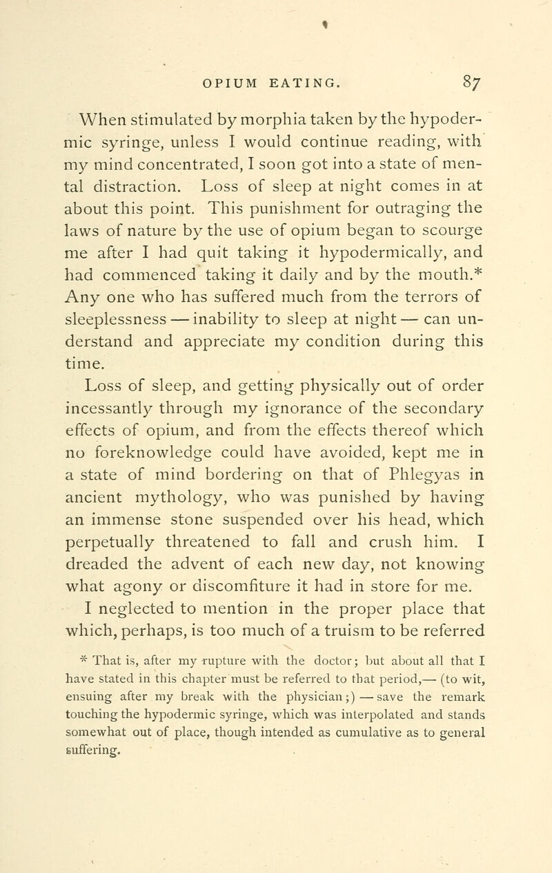 When stimulated by morphia taken by the hypoder- mic syringe, unless I would continue reading, with my mind concentrated, I soon got into a state of men- tal distraction. Loss of sleep at night comes in at about this point. This punishment for outraging the laws of nature by the use of opium began to scourge me after I had quit taking it hypodermically, and had commenced taking it daily and by the mouth.* Any one who has suffered much from the terrors of sleeplessness — inability to sleep at night — can un- derstand and appreciate my condition during this time. Loss of sleep, and getting physically out of order incessantly through my ignorance of the secondary effects of opium, and from the effects thereof which no foreknowledge could have avoided, kept me in a state of mind bordering on that of Phlegyas in ancient mythology, who was punished by having an immense stone suspended over his head, which perpetually threatened to fall and crush him. I dreaded the advent of each new day, not knowing what agony or discomfiture it had in store for me. I neglected to mention in the proper place that which, perhaps, is too much of a truism to be referred * That is, after my rupture with the doctor; but about all that I have stated in this chapter must be referred to that period,— (to wit, ensuing after my break with the physician;)—save the remark touching the hypodermic syringe, which was interpolated and stands somewhat out of place, though intended as cumulative as to general suffering.