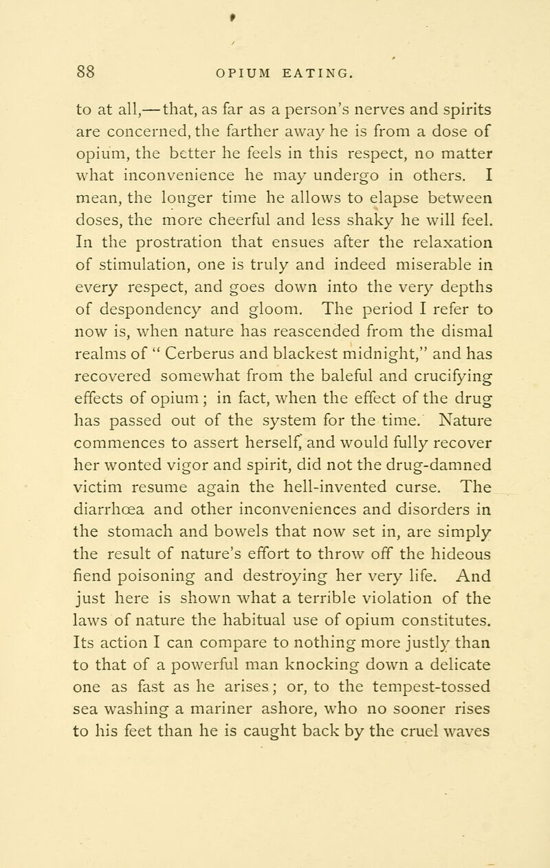 to at all,—that, as far as a person's nerves and spirits are concerned, the farther away he is from a dose of opium, the better he feels in this respect, no matter what inconvenience he may undergo in others. I mean, the longer time he allows to elapse between doses, the more cheerful and less shaky he will feel. In the prostration that ensues after the relaxation of stimulation, one is truly and indeed miserable in every respect, and goes down into the very depths of despondency and gloom. The period I refer to now is, when nature has reascended from the dismal realms of  Cerberus and blackest midnight, and has recovered somewhat from the baleful and crucifying effects of opium ; in fact, when the effect of the drug has passed out of the system for the time. Nature commences to assert herself and would fully recover her wonted vigor and spirit, did not the drug-damned victim resume again the hell-invented curse. The diarrhoea and other inconveniences and disorders in the stomach and bowels that now set in, are simply the result of nature's effort to throw off the hideous fiend poisoning and destroying her very life. And just here is shown what a terrible violation of the laws of nature the habitual use of opium constitutes. Its action I can compare to nothing more justly than to that of a powerful man knocking down a delicate one as fast as he arises; or, to the tempest-tossed sea washing a mariner ashore, who no sooner rises to his feet than he is caught back by the cruel waves