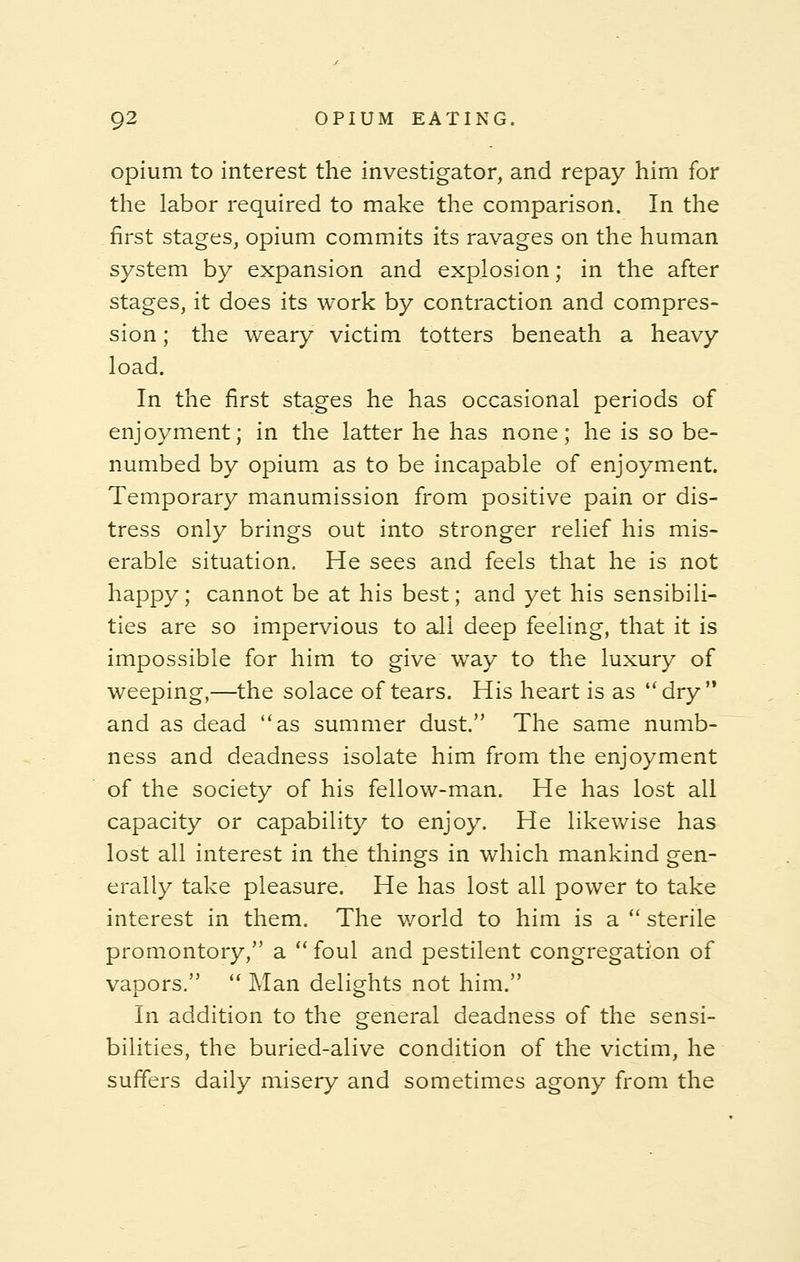 opium to interest the investigator, and repay him for the labor required to make the comparison. In the first stages, opium commits its ravages on the human system by expansion and explosion; in the after stages, it does its work by contraction and compres- sion ; the weary victim totters beneath a heavy load. In the first stages he has occasional periods of enjoyment; in the latter he has none; he is so be- numbed by opium as to be incapable of enjoyment. Temporary manumission from positive pain or dis- tress only brings out into stronger relief his mis- erable situation. He sees and feels that he is not happy; cannot be at his best; and yet his sensibili- ties are so impervious to all deep feeling, that it is impossible for him to give way to the luxury of weeping,—the solace of tears. His heart is as dry  and as dead as summer dust. The same numb- ness and deadness isolate him from the enjoyment of the society of his fellow-man. He has lost all capacity or capability to enjoy. He likewise has lost all interest in the things in which mankind gen- erally take pleasure. He has lost all power to take interest in them. The world to him is a  sterile promontory, a  foul and pestilent congregation of vapors.  Man delights not him. In addition to the general deadness of the sensi- bilities, the buried-alive condition of the victim, he suffers daily misery and sometimes agony from the