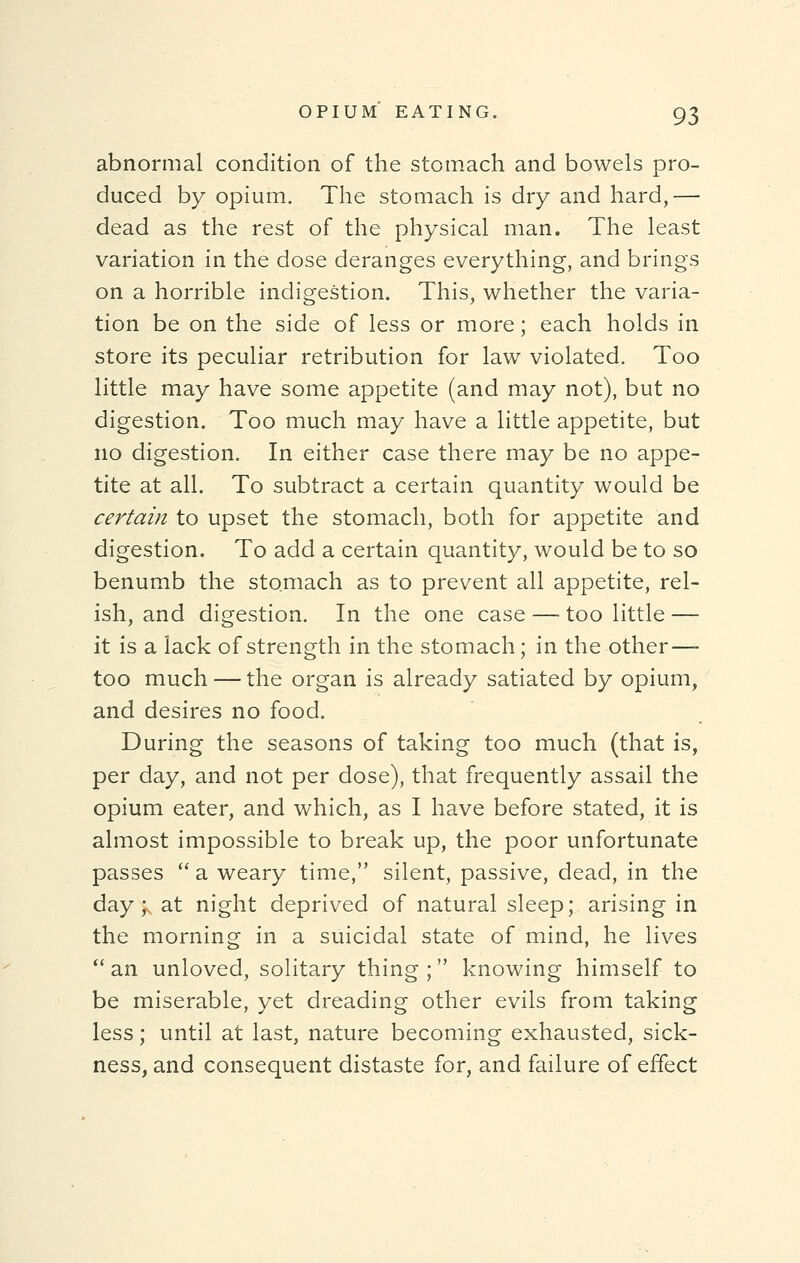 abnormal condition of the stomach and bowels pro- duced by opium. The stomach is dry and hard,— dead as the rest of the physical man. The least variation in the dose deranges everything, and brings on a horrible indigestion. This, whether the varia- tion be on the side of less or more; each holds in store its peculiar retribution for law violated. Too little may have some appetite (and may not), but no digestion. Too much may have a little appetite, but no digestion. In either case there may be no appe- tite at all. To subtract a certain quantity would be certain to upset the stomach, both for appetite and digestion. To add a certain quantity, would be to so benumb the stomach as to prevent all appetite, rel- ish, and digestion. In the one case — too little — it is a lack of strength in the stomach; in the other—- too much — the organ is already satiated by opium, and desires no food. During the seasons of taking too much (that is, per day, and not per dose), that frequently assail the opium eater, and which, as I have before stated, it is almost impossible to break up, the poor unfortunate passes  a weary time, silent, passive, dead, in the day; at night deprived of natural sleep; arising in the morning in a suicidal state of mind, he lives an unloved, solitary thing; knowing himself to be miserable, yet dreading other evils from taking less; until at last, nature becoming exhausted, sick- ness, and consequent distaste for, and failure of effect