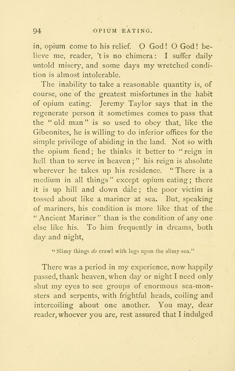 in, opium come to his relief. O God! O God! be- lieve me, reader,''t is no chimera: I suffer daily untold misery, and some days my wretched condi- tion is almost intolerable. The inability to take a reasonable quantity is, of course, one of the greatest misfortunes in the habit of opium eating-. Jeremy Taylor says that in the regenerate person it sometimes comes to pass that the  old man is so used to obey that, like the Gibeonites, he is willing to do inferior offices for the simple privilege of abiding in the land. Not so with the opium fiend; he thinks it better to reign in hell than to serve in heaven ;  his reign is absolute wherever he takes up his residence.  There is a medium in all things  except opium eating; there it is up hill and down dale ; the poor victim is tossed about like a mariner at sea. But, speaking of mariners, his condition is more like that of the Ancient Mariner than is the condition of any one else like his. To him frequently in dreams, both day and night,  Slimy things do crawl with legs upon the slimy sea. There was a period in my experience, now happily passed, thank heaven, when day or night I need only shut my eyes to see groups of enormous sea-mon- sters and serpents, with frightful heads, coiling and intercoiling about one another. You may, dear reader, whoever you are, rest assured that I indulged