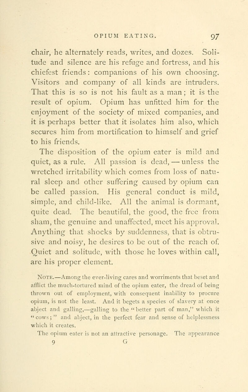 chair, he alternately reads, writes, and dozes. Soli- tude and silence are his refuge and fortress, and his chiefest friends : companions of his own choosing-. Visitors and company of all kinds are intruders. That this is so is not his fault as a man; it is the result of opium. Opium has unfitted him for the enjoyment of the society of mixed companies, and it is perhaps better that it isolates him also, which secures him from mortification to himself and grief to his friends. The disposition of the opium eater is mild and quiet, as a rule. All passion is dead, — unless the wretched irritability which comes from loss of natu- ral sleep and other suffering caused by opium can be called passion. His general conduct is mild, simple, and child-like. All the animal is dormant, quite dead. The beautiful, the good, the free from sham, the genuine and unaffected, meet his approval. Anything that shocks by suddenness, that is obtru- sive and noisy, he desires to be out of the reach of. Quiet and solitude, with those he loves within call, are his proper element. Note.—Among the ever-living cares and worriments that beset and afflict the much-tortured mind of the opium eater, the dread of being thrown out of employment, with consequent inability to procure opium, is not the least. And it begets a species of slavery at once abject and galling,—galling to the better part of man, which it  cows;  and abject, in the perfect fear and sense of helplessness which it creates. The opium eater is not an attractive personage. The appearance 9 G
