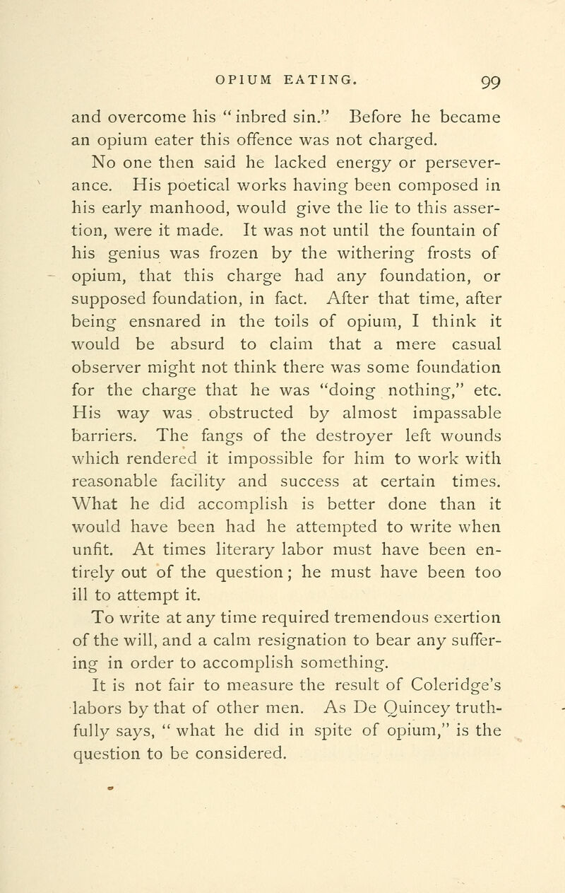 and overcome his  inbred sin. Before he became an opium eater this offence was not charged. No one then said he lacked energy or persever- ance. His poetical works having been composed in his early manhood, would give the lie to this asser- tion, were it made. It was not until the fountain of his genius was frozen by the withering frosts of opium, that this charge had any foundation, or supposed foundation, in fact. After that time, after being ensnared in the toils of opium, I think it would be absurd to claim that a mere casual observer might not think there was some foundation for the charge that he was doing nothing, etc. His way was . obstructed by almost impassable barriers. The fangs of the destroyer left wounds which rendered it impossible for him to work with reasonable facility and success at certain times. What he did accomplish is better done than it would have been had he attempted to write when unfit. At times literary labor must have been en- tirely out of the question; he must have been too ill to attempt it. To write at any time required tremendous exertion of the will, and a calm resignation to bear any suffer- ing in order to accomplish something. It is not fair to measure the result of Coleridge's labors by that of other men. As De Quincey truth- full)/ says,  what he did in spite of opium, is the question to be considered.
