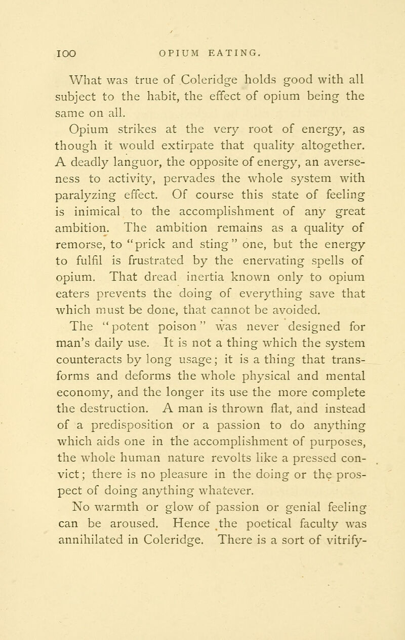 What was true of Coleridge holds good with all subject to the habit, the effect of opium being the same on all. Opium strikes at the very root of energy, as though it would extirpate that quality altogether. A deadly languor, the opposite of energy, an averse- ness to activity, pervades the whole system with paralyzing effect. Of course this state of feeling is inimical to the accomplishment of any great ambition. The ambition remains as a quality of remorse, to prick and sting one, but the energy to fulfil is frustrated by the enervating spells of opium. That dread inertia known only to opium eaters prevents the doing of everything save that which must be done, that cannot be avoided. The l<potent poison was never designed for man's daily use. It is not a thing which the system counteracts by long usage; it is a thing that trans- forms and deforms the whole physical and mental economy, and the longer its use the more complete the destruction. A man is thrown flat, and instead of a predisposition or a passion to do anything which aids one in the accomplishment of purposes, the whole human nature revolts like a pressed con- vict; there is no pleasure in the doing or the pros- pect of doing anything whatever. No warmth or glow of passion or genial feeling can be aroused. Hence the poetical faculty was annihilated in Coleridge. There is a sort of vitrify-