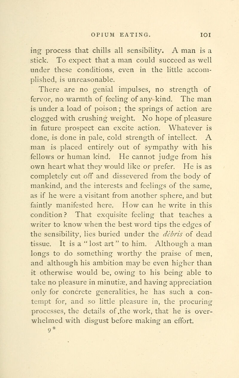 ing process that chills all sensibility. A man is a stick. To expect that a man could succeed as well under these conditions, even in the little accom- plished, is unreasonable. There are no genial impulses, no strength of fervor, no warmth of feeling of any kind. The man is under a load of poison; the springs of action are clogged with crushing weight. No hope of pleasure in future prospect can excite action. Whatever is done^ is done in pale, cold strength of intellect. A man is placed entirely out of sympathy with his fellows or human kind. He cannot judge from his own heart what they would like or prefer. He is as completely cut off and dissevered from the body of mankind, and the interests and feelings of the same, as if he were a visitant from another sphere, and but faintly manifested here. How can he write in this condition ? That exquisite feeling that teaches a writer to know when the best word tips the edges of the sensibility, lies buried under the debris-'of dead tissue. It is a  lost art to him. Although a man longs to do something worthy the praise of men, and although his ambition may be even higher than it otherwise would be, owing to his being able to take no pleasure in minutiae, and having appreciation only for concrete generalities, he has such a con- tempt for, and so little pleasure in, the procuring processes, the details of .the work, that he is over- whelmed with disgust before making an effort.