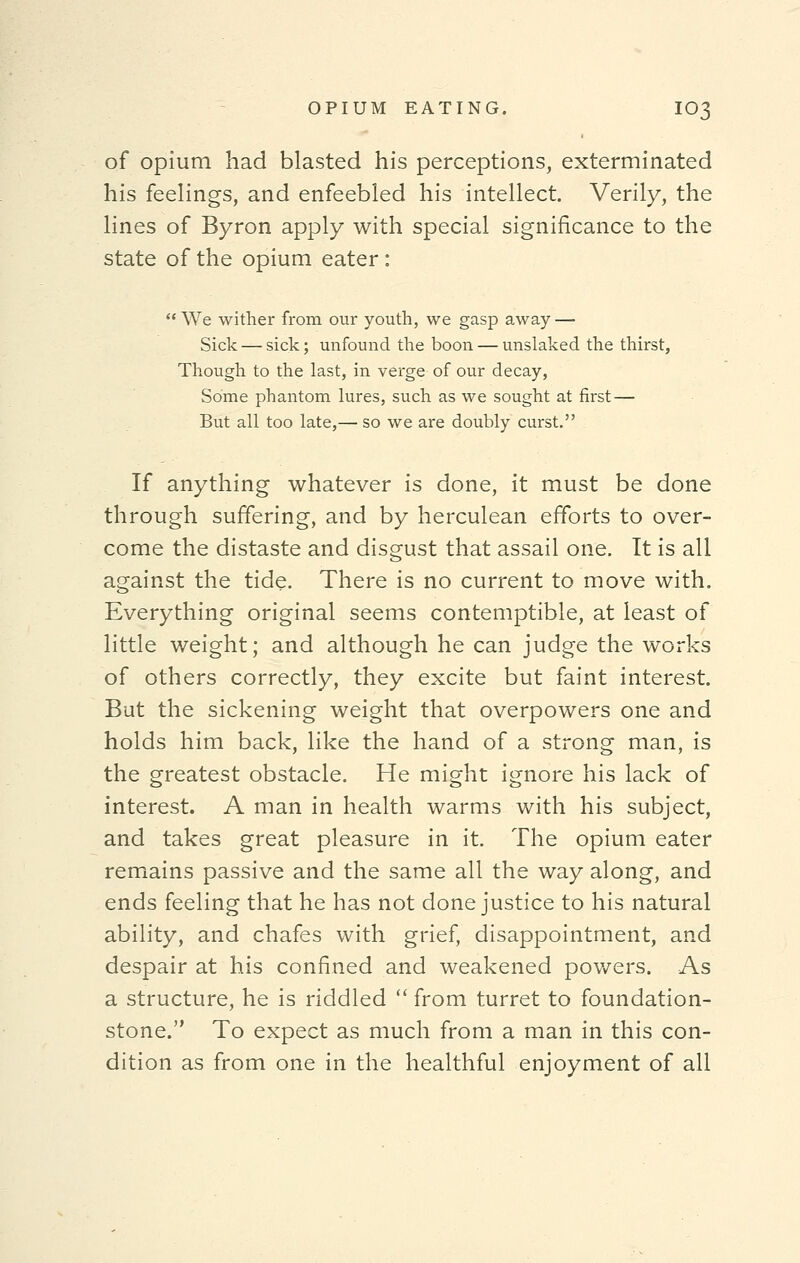 of opium had blasted his perceptions, exterminated his feelings, and enfeebled his intellect. Verily, the lines of Byron apply with special significance to the state of the opium eater:  We wither from our youth, we gasp away — Sick — sick; unfound the boon — unslaked the thirst, Though to the last, in verge of our decay, Some phantom lures, such as we sought at first — But all too late,— so we are doubly curst. If anything whatever is done, it must be done through suffering, and by herculean efforts to over- come the distaste and disgust that assail one. It is all against the tide. There is no current to move with. Everything original seems contemptible, at least of little weight; and although he can judge the works of others correctly, they excite but faint interest. But the sickening weight that overpowers one and holds him back, like the hand of a strong man, is the greatest obstacle. He might ignore his lack of interest. A man in health warms with his subject, and takes great pleasure in it. The opium eater remains passive and the same all the way along, and ends feeling that he has not done justice to his natural ability, and chafes with grief, disappointment, and despair at his confined and weakened powers. As a structure, he is riddled  from turret to foundation- stone. To expect as much from a man in this con- dition as from one in the healthful enjoyment of all
