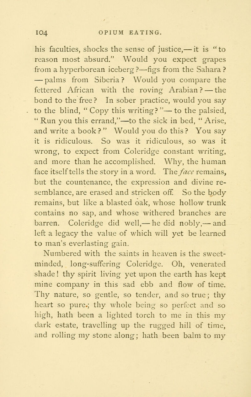 his faculties, shocks the sense of justice,— it is  to reason most absurd. Would you expect grapes from a hyperborean iceberg ?—figs from the Sahara ? — palms from Siberia? Would you compare the fettered African with the roving Arabian ? — the bond to the free ? In sober practice, would you say to the blind,  Copy this writing? — to the palsied,  Run you this errand,—to the sick in bed,  Arise, and write a book ?  Would you do this ? You say it is ridiculous. So was it ridiculous, so was it wrong, to expect from Coleridge constant writing, and more than he accomplished. Why, the human face itself tells the story in a word. The face remains, but the countenance, the expression and divine re- semblance, are erased and stricken off. So the body remains, but like a blasted oak, whose hollow trunk contains no sap, and whose withered branches are barren. Coleridge did well,— he did nobly,— and left a legacy the value of which will yet be learned to man's everlasting grain. Numbered with the saints in heaven is the sweet- minded, long-suffering Coleridge. Oh, venerated shade! thy spirit living yet upon the earth has kept mine company in this sad ebb and flow of time. Thy nature, so gentle, so tender, and so true; thy heart so pure.; thy whole being so perfect and so high, hath been a lighted torch to me in this my dark estate, travelling up the rugged hill of time, and rolling my stone along; hath been balm to my