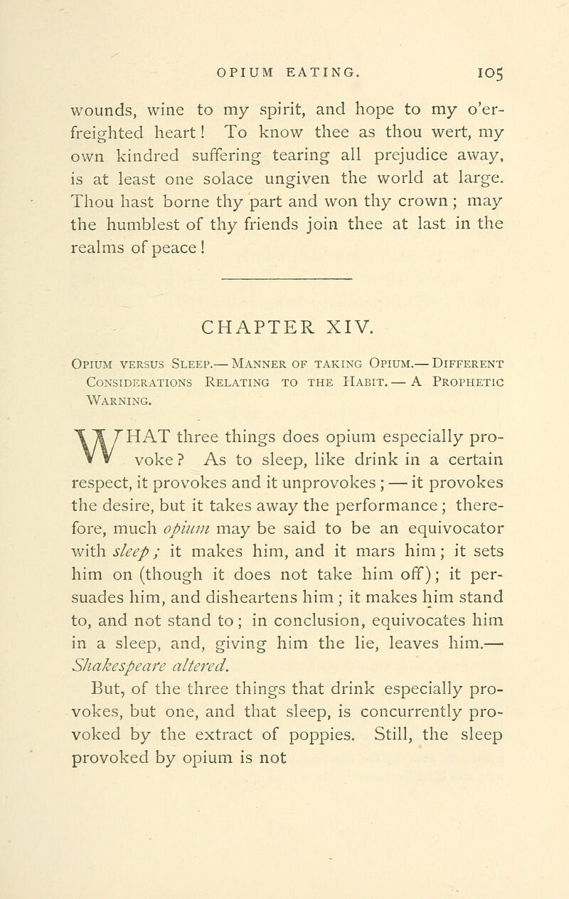 wounds, wine to my spirit, and hope to my o'er- freighted heart! To know thee as thou wert, my own kindred suffering tearing all prejudice away, is at least one solace ungiven the world at large. Thou hast borne thy part and won thy crown ; may the humblest of thy friends join thee at last in the realms of peace! CHAPTER XIV. Opium versus Sleep.— Manner of taking Opium.— Different Considerations Relating to the Habit. — A Prophetic Warning. WHAT three things does opium especially pro- voke ? As to sleep, like drink in a certain respect, it provokes and it unprovokes ; — it provokes the desire, but it takes away the performance ; there- fore, much opium may be said to be an equivocator with sleep; it makes him, and it mars him; it sets him on (though it does not take him off); it per- suades him, and disheartens him ; it makes him stand to, and not stand to; in conclusion, equivocates him in a sleep, and, giving him the lie, leaves him.—■ Shakespeare altered. But, of the three things that drink especially pro- vokes, but one, and that sleep, is concurrently pro- voked by the extract of poppies. Still, the sleep provoked by opium is not