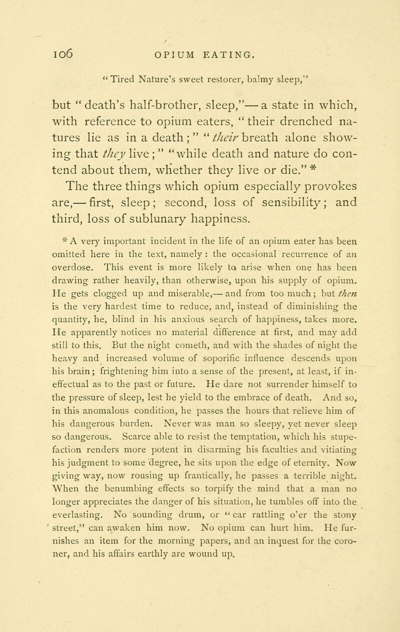 Tired Nature's sweet restorer, balmy sleep, but death's half-brother, sleep,—a state in which, with reference to opium eaters,  their drenched na- tures lie as in a death ;   their breath alone show- ing that they live; while death and nature do con- tend about them, whether they live or die. * The three things which opium especially provokes are,— first, sleep; second, loss of sensibility; and third, loss of sublunary happiness. * A very important incident in the life of an opium eater has been omitted here in the text, namely : the occasional recurrence of an overdose. This event is more likely to arise when one has been drawing rather heavily, than otherwise, upon his supply of opium. He gets clogged up and miserable,— and from too much; but then is the very hardest time to reduce, and, instead of diminishing the quantity, he, blind in his anxious search of happiness, takes more. He apparently notices no material difference at first, and may add still to this. But the night cometh, and with the shades of night the heavy and increased volume of soporific influence descends upon his brain; frightening him into a sense of the present, at least, if in- effectual as to the past or future. He dare not surrender himself to the pressure of sleep, lest he yield to the embrace of death. And so, in this anomalous condition, he passes the hours that relieve him of his dangerous burden. Never was man so sleepy, yet never sleep so dangerous. Scarce able to resist the temptation, which his stupe- faction renders more potent in disarming his faculties and vitiating his judgment to some 'degree, he sits upon the edge of eternity. Now giving way, now rousing up frantically, he passes a terrible night. When the benumbing effects so torpify the mind that a man no longer appreciates the danger of his situation, he tumbles off into the everlasting. No sounding drum, or  car rattling o'er the stony street, can awaken him now. No opium can hurt him. He fur- nishes an item for the morning papers^ and an inquest for the coro- ner, and his affairs earthly are wound up.