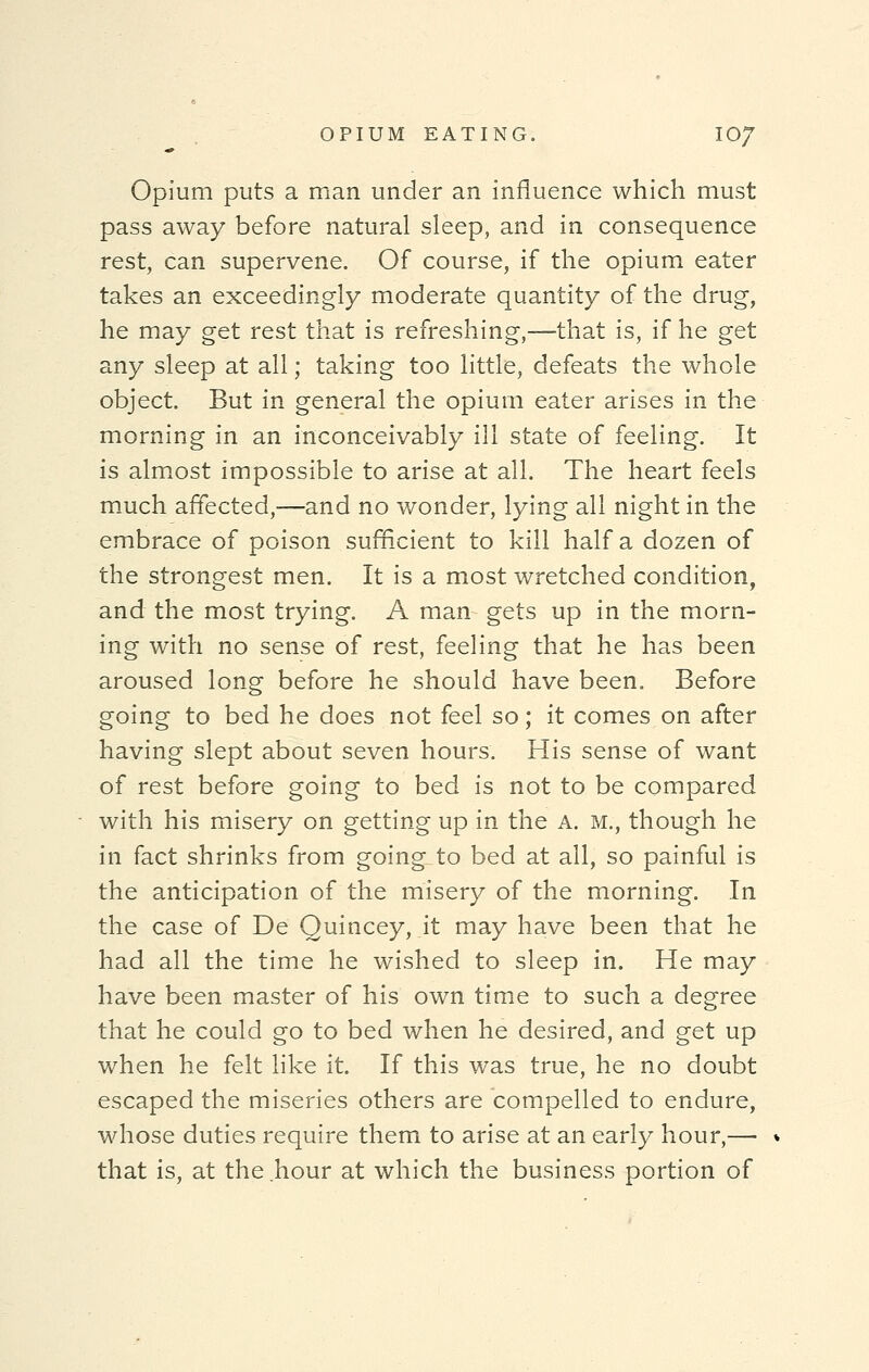 Opium puts a man under an influence which must pass away before natural sleep, and in consequence rest, can supervene. Of course, if the opium eater takes an exceedingly moderate quantity of the drug, he may get rest that is refreshing,—that is, if he get any sleep at all; taking too little, defeats the whole object. But in general the opium eater arises in the morning in an inconceivably ill state of feeling. It is almost impossible to arise at all. The heart feels much affected,—and no wonder, lying all night in the embrace of poison sufficient to kill half a dozen of the strongest men. It is a most wretched condition, and the most trying. A man gets up in the morn- ing with no sense of rest, feeling that he has been aroused long before he should have been. Before going to bed he does not feel so; it comes on after having slept about seven hours. His sense of want of rest before going to bed is not to be compared with his misery on getting up in the A. M., though he in fact shrinks from going to bed at all, so painful is the anticipation of the misery of the morning. In the case of De Quincey, it may have been that he had all the time he wished to sleep in. He may have been master of his own time to such a degree that he could go to bed when he desired, and get up when he felt like it. If this was true, he no doubt escaped the miseries others are compelled to endure, whose duties require them to arise at an early hour,—■ that is, at the hour at which the business portion of