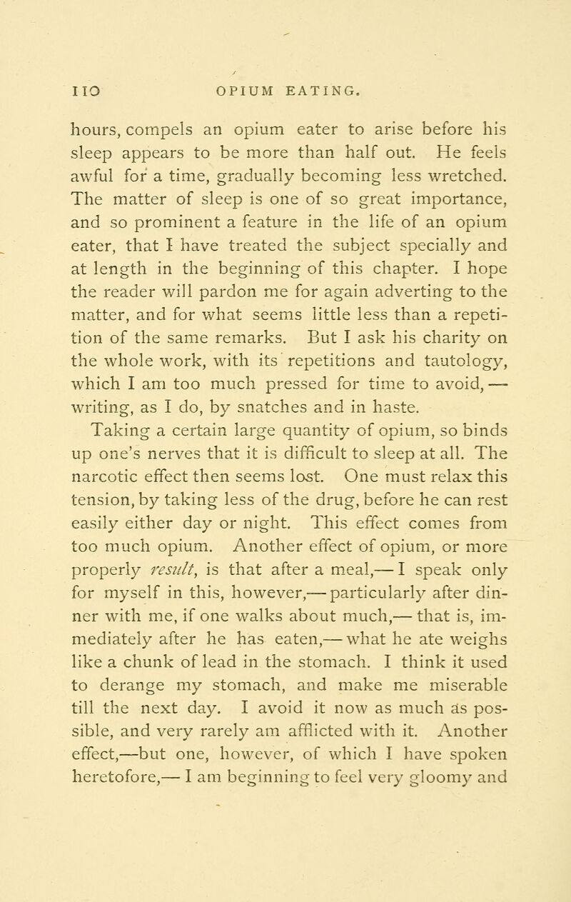 hours, compels an opium eater to arise before his sleep appears to be more than half out. He feels awful for a time, gradually becoming less wretched. The matter of sleep is one of so great importance, and so prominent a feature in the life of an opium eater, that I have treated the subject specially and at length in the beginning of this chapter. I hope the reader will pardon me for again adverting to the matter, and for what seems little less than a repeti- tion of the same remarks. But I ask his charity on the whole work, with its repetitions and tautology, which I am too much pressed for time to avoid,— writing, as I do, by snatches and in haste. Taking a certain large quantity of opium, so binds up one's nerves that it is difficult to sleep at all. The narcotic effect then seems lost. One must relax this tension, by taking less of the drug, before he can rest easily either day or night. This effect comes from too much opium. Another effect of opium, or more properly result, is that after a meal,— I speak only for myself in this, however,— particularly after din- ner with me, if one walks about much,— that is, im- mediately after he has eaten,— what he ate weighs like a chunk of lead in the stomach. I think it used to derange my stomach, and make me miserable till the next day. I avoid it now as much as pos- sible, and very rarely am afflicted with it. Another effect,—but one, however, of which I have spoken heretofore,— I am beginning to feel very gloomy and