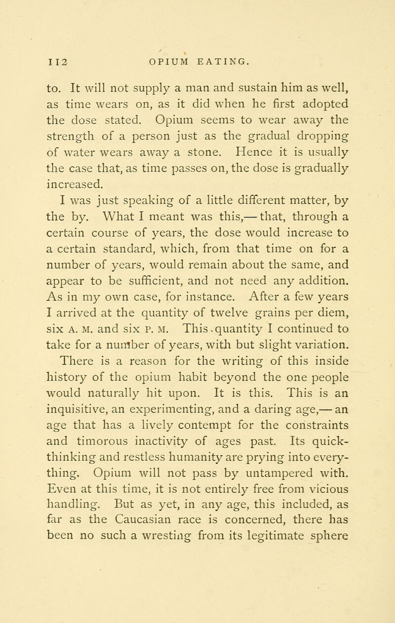 to. It will not supply a man and sustain him as well, as time wears on, as it did when he first adopted the dose stated. Opium seems to wear away the strength of a person just as the gradual dropping of water wears away a stone. Hence it is usually the case that, as time passes on, the dose is gradually increased. I was just speaking of a little different matter, by the by. What I meant was this,— that, through a certain course of years, the dose would increase to a certain standard, which, from that time on for a number of years, would remain about the same, and appear to be sufficient, and not need any addition. As in my own case, for instance. After a few years I arrived at the quantity of twelve grains per diem, six A. M. and six p. m. This.quantity I continued to take for a number of years, with but slight variation. There is a reason for the writing of this inside history of the opium habit beyond the one people would naturally hit upon. It is this. This is an inquisitive, an experimenting, and a daring age,— an age that has a lively contempt for the constraints and timorous inactivity of ages past. Its quick- thinking and restless humanity are prying into every- thing. Opium will not pass by untampered with. Even at this time, it is not entirely free from vicious handling. But as yet, in any age, this included, as far as the Caucasian race is concerned, there has been no such a wresting from its legitimate sphere