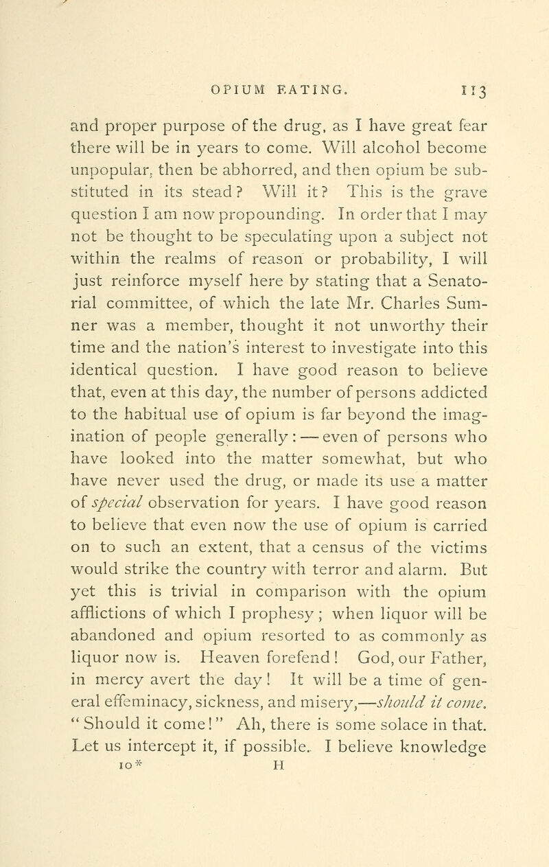 and proper purpose of the drug, as I have great fear there will be in years to come. Will alcohol become unpopular; then be abhorred, and then opium be sub- stituted in its. stead ? Will it ? This is the grave question I am now propounding. In order that I may not be thought to be speculating upon a subject not within the realms of reason or probability, I will just reinforce myself here by stating that a Senato- rial committee, of which the late Mr. Charles Sum- ner was a member, thought it not unworthy their time and the nation's interest to investigate into this identical question. I have good reason to believe that, even at this day, the number of persons addicted to the habitual use of opium is far beyond the imag- ination of people generally: — even of persons who have looked into the matter somewhat, but who have never used the drug, or made its use a matter of special observation for years. I have good reason to believe that even now the use of opium is carried on to such an extent, that a census of the victims would strike the country with terror and alarm. But yet this is trivial in comparison with the opium afflictions of which I prophesy; when liquor will be abandoned and opium resorted to as commonly as liquor now is. Heaven forefend ! God, our Father, in mercy avert the day! It will be a time of gen- eral effeminacy, sickness, and misery,—should it come.  Should it come!  Ah, there is some solace in that. Let us intercept it, if possible.. I believe knowledge