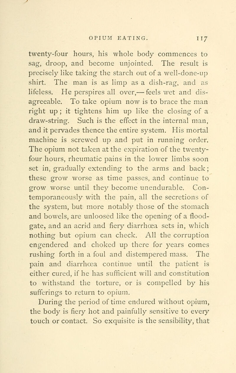 twenty-four hours, his whole body commences to sag, droop, and become unjointed. The result is precisely like taking the starch out of a well-done-up shirt. The man is as limp as a dish-rag, and as lifeless. He perspires all over,— feels wet and dis- agreeable. To take opium now is to brace the man right up ; it tightens him up like the closing of a draw-string. Such is the effect in the internal man, and it pervades thence the entire system. His mortal machine is screwed up and put in running order. The opium not taken at the expiration of the twenty- four hours, rheumatic pains in the lower limbs soon set in, gradually extending to the arms and back; these grow worse as time passes, and continue to grow worse until they become unendurable. Con- temporaneously with the pain, all the secretions of the system, but more notably those of the stomach and bowels, are unloosed like the opening of a flood- gate, and an acrid and fiery diarrhoea sets in, which nothing but opium can check. All the corruption engendered and choked up there for years comes rushing forth in a foul and distempered mass. The pain and diarrhoea continue until the patient is either cured, if he has sufficient will and constitution to withstand the torture, or is compelled by his sufferings to return to opium. During the period of time endured without opium, the body is fiery hot and painfully sensitive to every touch or contact. So exquisite is the sensibility, that