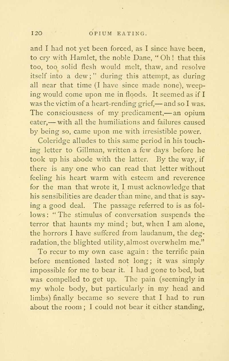 and I had not yet been forced, as I since have been, to cry with Hamlet, the noble Dane,  Oh ! that this too, too solid flesh would melt, thaw, and resolve itself into a dew; during this attempt, as during all near that time (I have since made none), weep- ing would come upon me in floods. It seemed as if I was the victim of a heart-rending grief,— and so I was. The consciousness of my predicament,— an opium eater,— with all the humiliations and failures caused by being so, came upon me with irresistible power. Coleridge alludes to this same period in his touch- ing letter to Gillman, written a few days before he took up his abode with the latter. By the way, if there is any one who can read that letter without feeling his heart warm with esteem and reverence for the man that wrote it, I must acknowledge that his sensibilities are deader than mine, and that is say- ing a good deal. The passage referred to is as fol- lows :  The stimulus of conversation suspends the terror that haunts my mind; but, when I am alone, the horrors I have suffered from laudanum, the deg- radation, the blighted utility, almost overwhelm me. To recur to my own case again : the terrific pain before mentioned lasted not long; it wras simply impossible for me to bear it. I had gone to bed, but was compelled to get up. The pain (seemingly in my whole body, but particularly in my head and limbs) finally became so severe that I had to run about the room; I could not bear it either standing,
