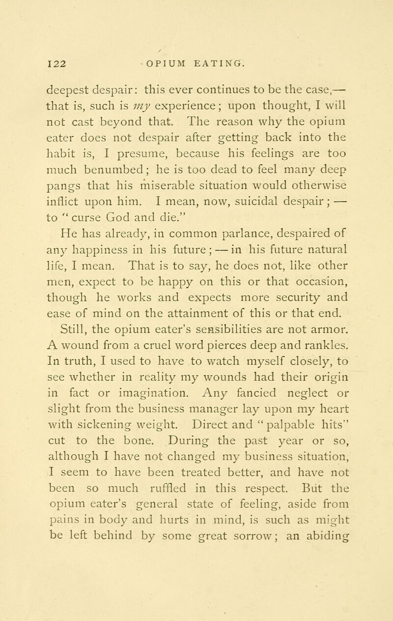 deepest despair: this ever continues to be the case,— that is, such is my experience; upon thought, I will not cast beyond that. The reason why the opium eater does not despair after getting back into the habit is, I presume, because his feelings are too much benumbed; he is too dead to feel many deep pangs that his miserable situation would otherwise inflict upon him. I mean, now, suicidal despair; — to  curse God and die. He has already, in common parlance, despaired of any happiness in his future ; — in his future natural life, I mean. That is to say, he does not, like other men, expect to be happy on this or that occasion, though he works and expects more security and ease of mind on the attainment of this or that end. Still, the opium eater's sensibilities are not armor. A wound from a cruel word pierces deep and rankles. In truth, I used to have to watch myself closely, to see whether in reality my wounds had their origin in fact or imagination. Any fancied neglect or slight from the business manager lay upon my heart with sickening weight. Direct and  palpable hits cut to the bone. During the past year or so, although I have not changed my business situation, I seem to have been treated better, and have not been so much ruffled in this respect. But the opium eater's general state of feeling, aside from pains in body and hurts in mind, is such as might be left behind by some great sorrow; an abiding