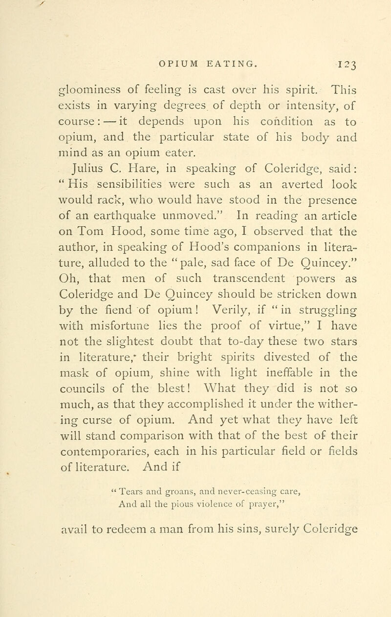 gloominess of feeling is cast over his spirit. This exists in varying degrees of depth or intensity, of course: — it depends upon his condition as to opium, and the particular state of his body and mind as an opium eater. Julius C. Hare, in speaking of Coleridge, said: His sensibilities were such as an averted look would rack, who would have stood in the presence of an earthquake unmoved. In reading an article on Tom Hood, some time ago, I observed that the author, in speaking of Hood's companions in litera- ture, alluded to the  pale, sad face of De Quincey. Oh, that men of such transcendent powers as Coleridge and De Quincey should be stricken down by the fiend of opium ! Verily, if  in struggling with misfortune lies the proof of virtue, I have not the slightest doubt that to-day these two stars in literature,* their bright spirits divested of the mask of opium, shine with light ineffable in the councils of the blest! What they did is not so much, as that they accomplished it under the wither- ing curse of opium. And yet what they have left will stand comparison with that of the best of their contemporaries, each in his particular field or fields of literature. And if  Tears and groans, and never-ceasing care, And all the pious violence of prayer, avail to redeem a man from his sins, surely Coleridge