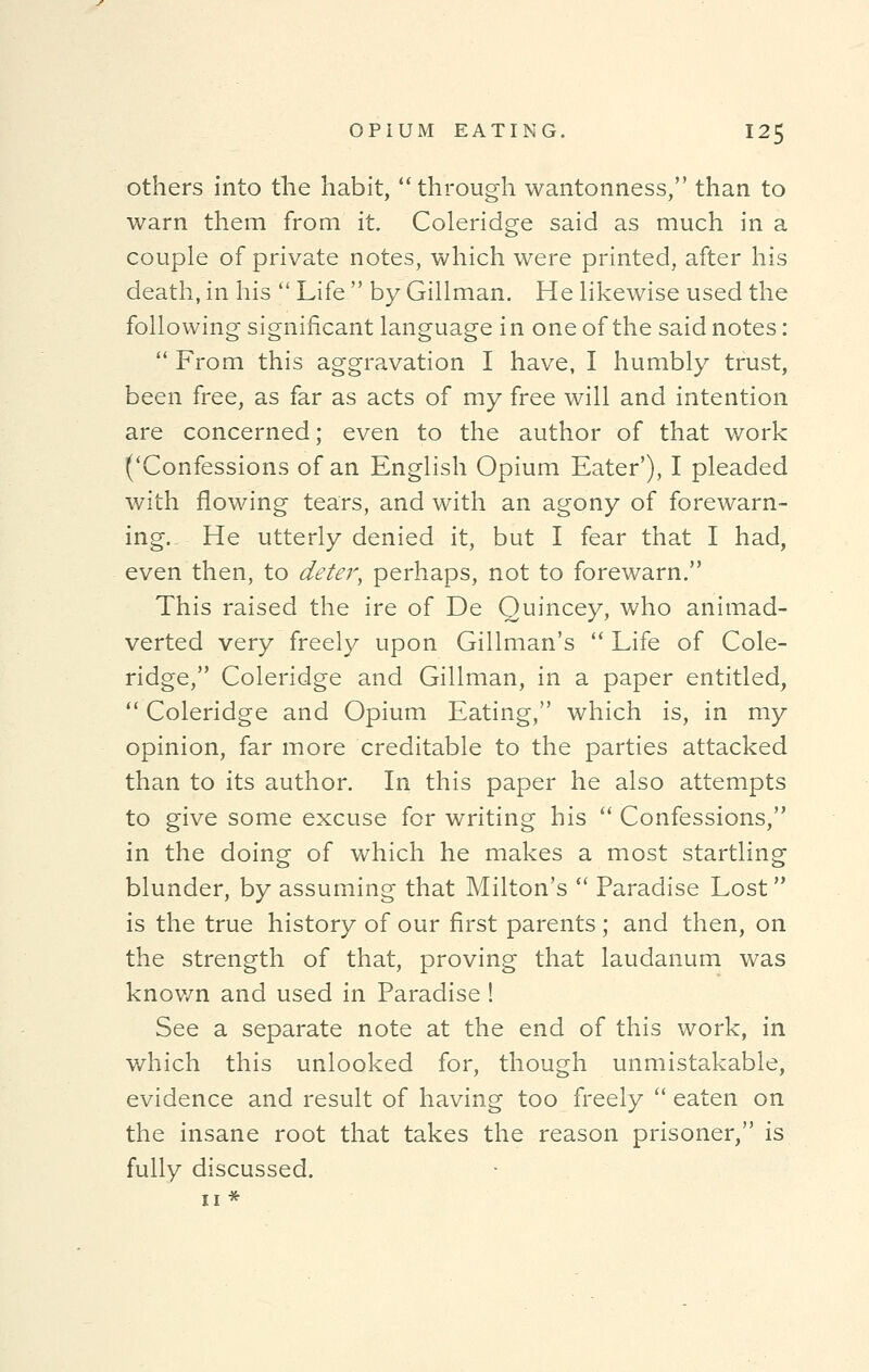 others into the habit, through wantonness, than to warn them from it. Coleridge said as much in a couple of private notes, which were printed, after his death, in his  Life  by Gillman. He likewise used the following significant language in one of the said notes:  From this aggravation I have, I humbly trust, been free, as far as acts of my free will and intention are concerned; even to the author of that work ('Confessions of an English Opium Eater'), I pleaded with flowing tears, and with an agony of forewarn- ing.. He utterly denied it, but I fear that I had, even then, to deter, perhaps, not to forewarn. This raised the ire of De Quincey, who animad- verted very freely upon Gillman's  Life of Cole- ridge, Coleridge and Gillman, in a paper entitled,  Coleridge and Opium Eating, which is, in my opinion, far more creditable to the parties attacked than to its author. In this paper he also attempts to give some excuse for writing his  Confessions, in the doing of which he makes a most startling blunder, by assuming that Milton's  Paradise Lost is the true history of our first parents; and then, on the strength of that, proving that laudanum was known and used in Paradise ! See a separate note at the end of this work, in which this unlooked for, though unmistakable, evidence and result of having too freely  eaten on the insane root that takes the reason prisoner, is fully discussed.