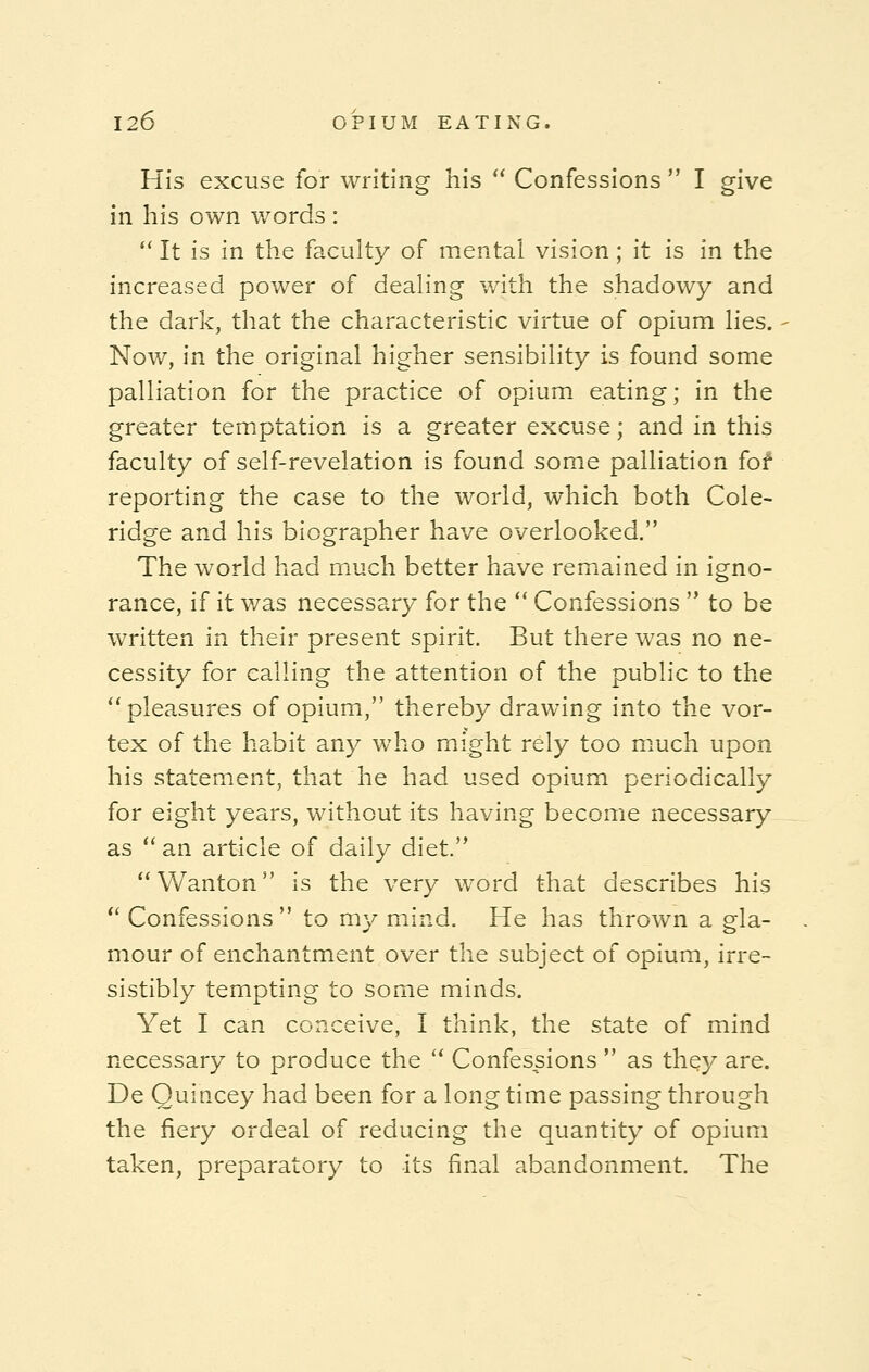His excuse for writing his  Confessions  I give in his own words :  It is in the faculty of mental vision; it is in the increased power of dealing with the shadowy and the dark, that the characteristic virtue of opium lies. Now, in the original higher sensibility is found some palliation for the practice of opium eating; in the greater temptation is a greater excuse; and in this faculty of self-revelation is found some palliation for1 reporting the case to the world, which both Cole- ridge and his biographer have overlooked. The world had much better have remained in igno- rance, if it was necessary for the  Confessions  to be written in their present spirit. But there was no ne- cessity for calling the attention of the public to the pleasures of opium, thereby drawing into the vor- tex of the habit any who might rely too much upon his statement, that he had used opium periodically for eight years, without its having become necessary as  an article of daily diet. Wanton is the very word that describes his Confessions to my mind. He has thrown a gla- mour of enchantment over the subject of opium, irre- sistibly tempting to some minds. Yet I can conceive, I think, the state of mind necessary to produce the  Confessions  as thqy are. De Quihcey had been for a long time passing through the fiery ordeal of reducing the quantity of opium taken, preparatory to its final abandonment. The