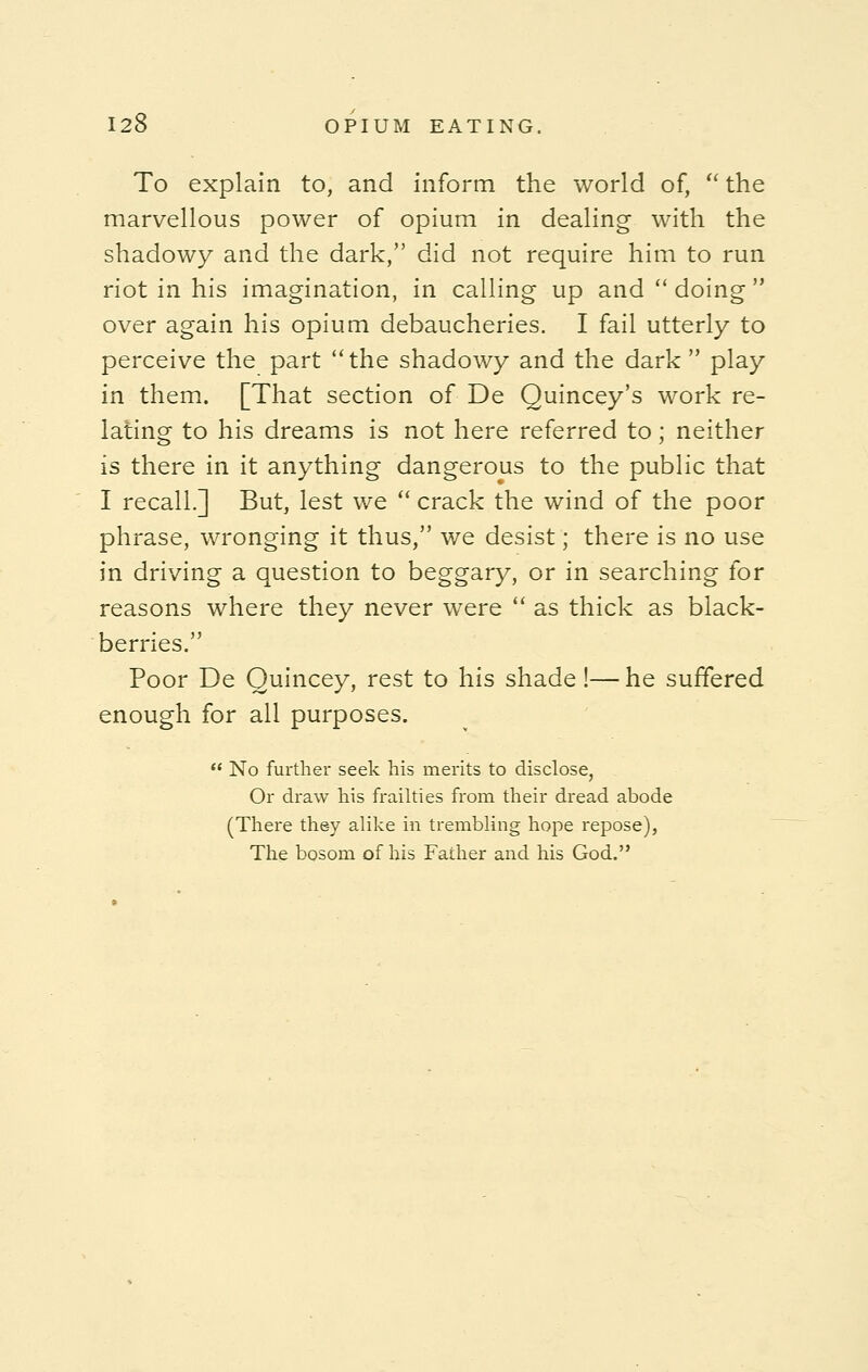 To explain to, and inform the world of,  the marvellous power of opium in dealing with the shadowy and the dark, did not require him to run riot in his imagination, in calling up and  doing  over again his opium debaucheries. I fail utterly to perceive the part the shadowy and the dark  play in them. [That section of De Quincey's work re- lating to his dreams is not here referred to; neither is there in it anything dangerous to the public that I recall.] But, lest we  crack the wind of the poor phrase, wronging it thus, we desist; there is no use in driving a question to beggary, or in searching for reasons where they never were  as thick as black- berries. Poor De Quincey, rest to his shade!—he suffered enough for all purposes.  No further seek his merits to disclose, Or draw his frailties from their dread abode (There they alike in trembling hope repose), The bosom of his Father and his God.