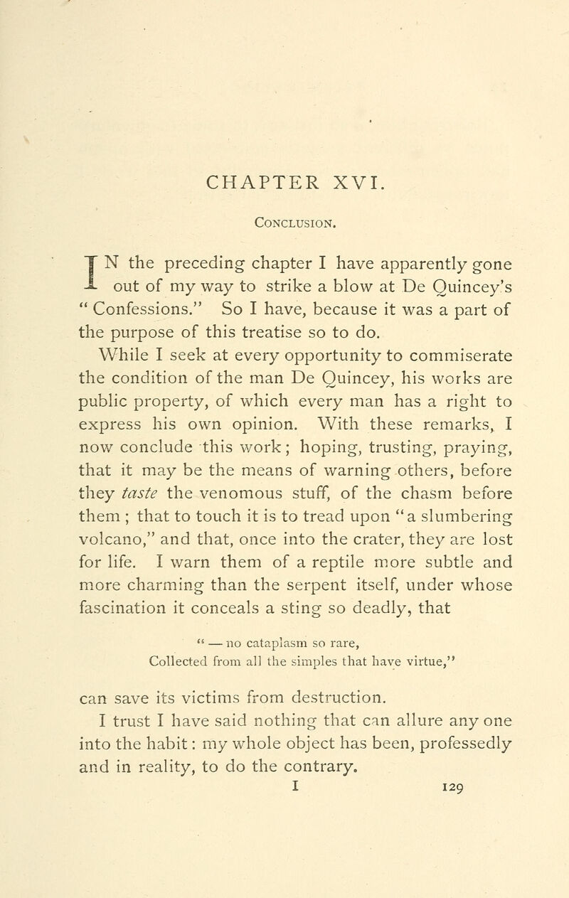 CHAPTER XVI. Conclusion. IN the preceding chapter I have apparently gone out of my way to strike a blow at De Quincey's  Confessions. So I have, because it was a part of the purpose of this treatise so to do. While I seek at every opportunity to commiserate the condition of the man De Quincey, his works are public property, of which every man has a right to express his own opinion. With these remarks, I now conclude this work; hoping, trusting, praying, that it may be the means of warning others, before they taste the venomous stuff, of the chasm before them ; that to touch it is to tread upon a slumbering volcano, and that, once into the crater, they are lost for life. I warn them of a reptile more subtle and more charming than the serpent itself, under whose fascination it conceals a sting so deadly, that  — no cataplasm so rare, Collected from all the simples that have virtue, can save its victims from destruction. I trust I have said nothing that can allure any one into the habit: my whole object has been, professedly and in reality, to do the contrary.