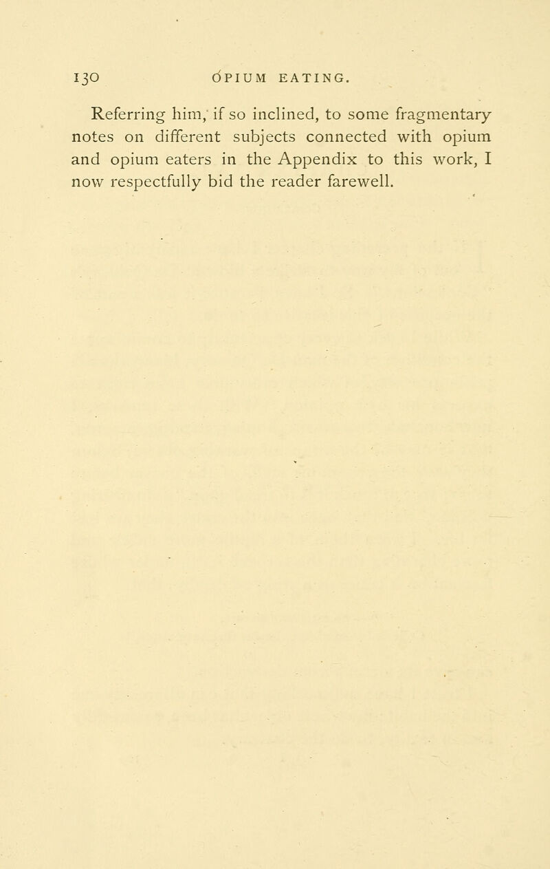 Referring him, if so inclined, to some fragmentary notes on different subjects connected with opium and opium eaters in the Appendix to this work, I now respectfully bid the reader farewell.