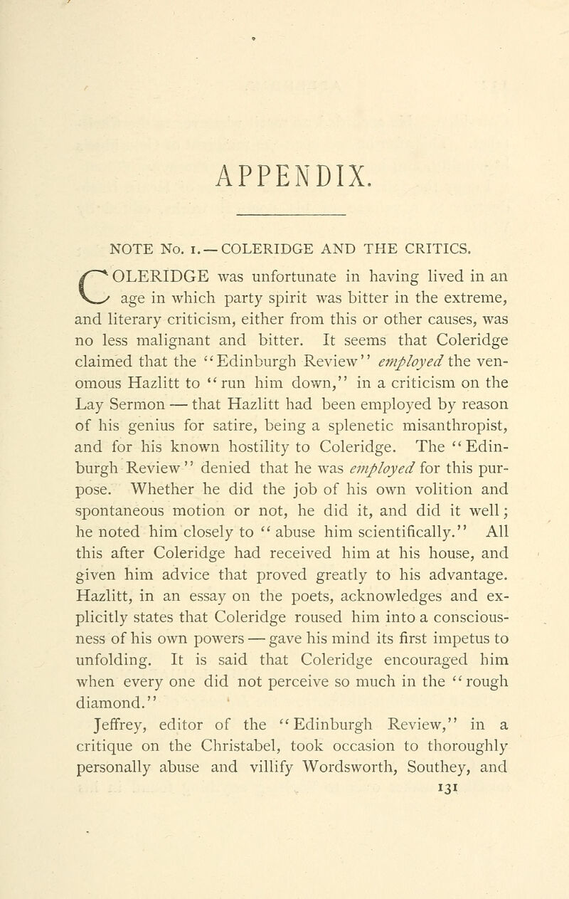 APPENDIX. NOTE No. i. —COLERIDGE AND THE CRITICS. COLERIDGE was unfortunate in having lived in an age in which party spirit was bitter in the extreme, and literary criticism, either from this or other causes, was no less malignant and bitter. It seems that Coleridge claimed that the Edinburgh Review employed the ven- omous Hazlitt to run him down, in a criticism on the Lay Sermon — that Hazlitt had been employed by reason of his genius for satire, being a splenetic misanthropist, and for his known hostility to Coleridge. The Edin- burgh Review '' denied that he was employed for this pur- pose. Whether he did the job of his own volition and spontaneous motion or not, he did it, and did it well; he noted him closely to  abuse him scientifically. All this after Coleridge had received him at his house, and given him advice that proved greatly to his advantage. Hazlitt, in an essay on the poets, acknowledges and ex- plicitly states that Coleridge roused him into a conscious- ness of his own powers — gave his mind its first impetus to unfolding. It is said that Coleridge encouraged him when every one did not perceive so much in the rough diamond. Jeffrey, editor of the Edinburgh Review, in a critique on the Christabel, took occasion to thoroughly personally abuse and villify Wordsworth, Southey, and
