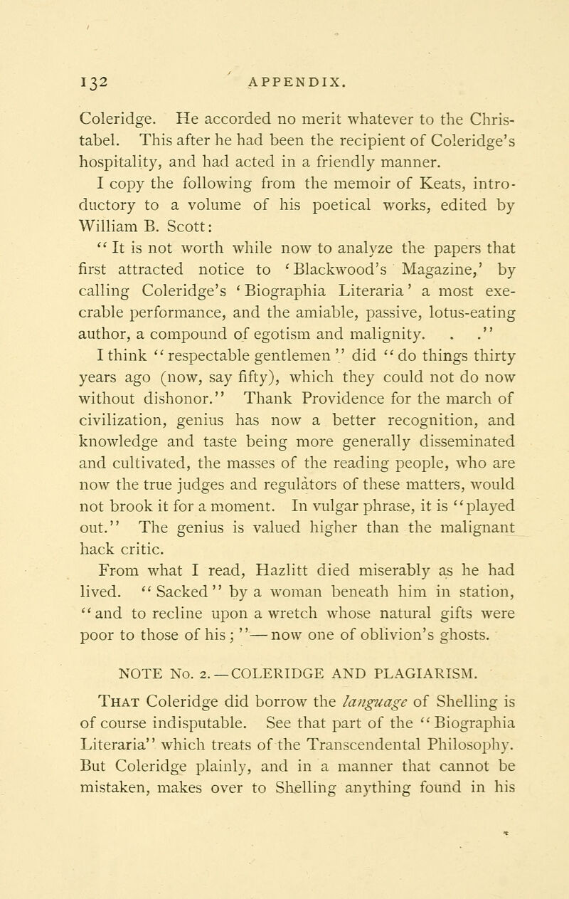 Coleridge. He accorded no merit whatever to the Chris- tabel. This after he had been the recipient of Coleridge's hospitality, and had acted in a friendly manner. I copy the following from the memoir of Keats, intro- ductory to a volume of his poetical works, edited by William B. Scott: It is not worth while now to analyze the papers that first attracted notice to 'Blackwood's Magazine,' by calling Coleridge's ' Biographia Literaria' a most exe- crable performance, and the amiable, passive, lotus-eating author, a compound of egotism and malignity. . . I think  respectable gentlemen  did  do things thirty years ago (now, say fifty), which they could not do now without dishonor. Thank Providence for the march of civilization, genius has now a better recognition, and knowledge and taste being more generally disseminated and cultivated, the masses of the reading people, who are now the true judges and regulators of these matters, would not brook it for a moment. In vulgar phrase, it is played out. The genius is valued higher than the malignant hack critic. From what I read, Hazlitt died miserably as he had lived. Sacked by a woman beneath him in station, and to recline upon a wretch whose natural gifts were poor to those of his; —now one of oblivion's ghosts. NOTE No. 2.—COLERIDGE AND PLAGIARISM. That Coleridge did borrow the language of Shelling is of course indisputable. See that part of the Biographia Literaria which treats of the Transcendental Philosophy. But Coleridge plainly, and in a manner that cannot be mistaken, makes over to Shelling anything found in his