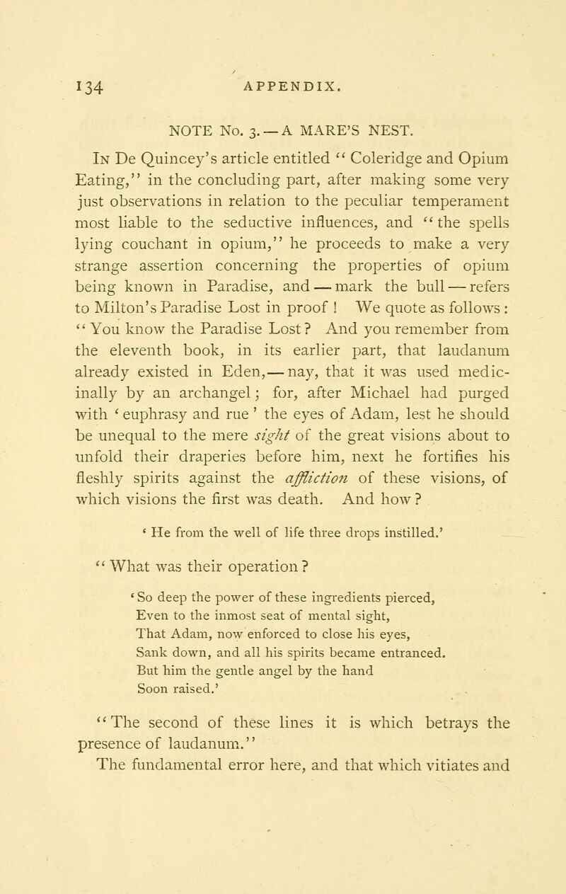 NOTE No. 3. —A MARE'S NEST. In De Quincey's article entitled  Coleridge and Opium Eating, in the concluding part, after making some very- just observations in relation to the peculiar temperament most liable to the seductive influences, and the spells lying couchant in opium, he proceeds to make a very strange assertion concerning the properties of opium being known in Paradise, and — mark the bull — refers to Milton's Paradise Lost in proof ! We quote as follows :  You know the Paradise Lost ? And you remember from the eleventh book, in its earlier part, that laudanum already existed in Eden,— nay, that it was used medic- inally by an archangel; for, after Michael had purged with ' euphrasy and rue ' the eyes of Adam, lest he should be unequal to the mere sight of the great visions about to unfold their draperies before him, next he fortifies his fleshly spirits against the affliction of these visions, of which visions the first was death. And how ? 1 He from the well of life three drops instilled.'  What was their operation? 1 So deep the power of these ingredients pierced, Even to the inmost seat of mental sight, That Adam, now enforced to close his eyes, Sank down, and all his spirits became entranced. But him the gentle angel by the hand Soon raised.' The second of these lines it is which betrays the presence of laudanum. The fundamental error here, and that which vitiates and