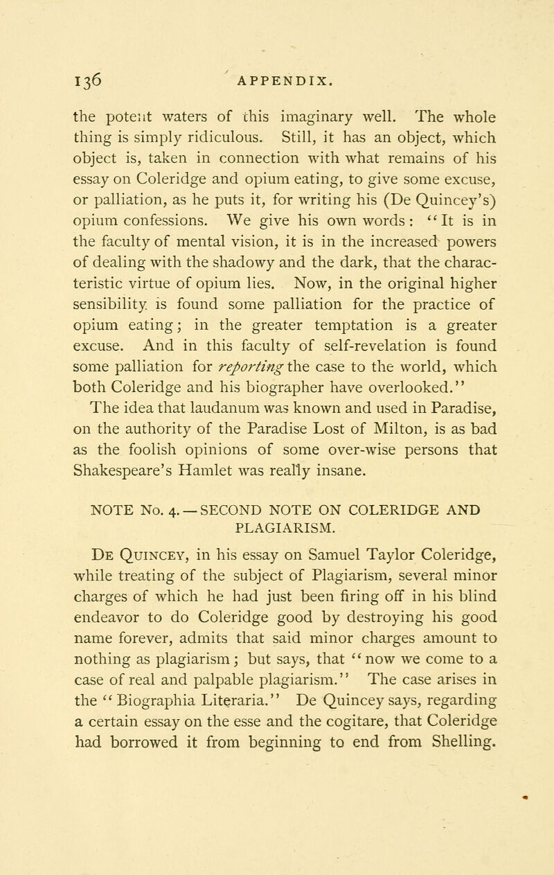 the potent waters of this imaginary well. The whole thing is simply ridiculous. Still, it has an object, which object is, taken in connection with what remains of his essay on Coleridge and opium eating, to give some excuse, or palliation, as he puts it, for writing his (De Quincey's) opium confessions. We give his own words: It is in the faculty of mental vision, it is in the increased powers of dealing with the shadowy and the dark, that the charac- teristic virtue of opium lies. Now, in the original higher sensibility is found some palliation for the practice of opium eating; in the greater temptation is a greater excuse. And in this faculty of self-revelation is found some palliation for reportingthe case to the world, which both Coleridge and his biographer have overlooked. The idea that laudanum was known and used in Paradise, on the authority of the Paradise Lost of Milton, is as bad as the foolish opinions of some over-wise persons that Shakespeare's Hamlet was really insane. NOTE No. 4. — SECOND NOTE ON COLERIDGE AND PLAGIARISM. De Quincey, in his essay on Samuel Taylor Coleridge, while treating of the subject of Plagiarism, several minor charges of which he had just been firing off in his blind endeavor to do Coleridge good by destroying his good name forever, admits that said minor charges amount to nothing as plagiarism; but says, that now we come to a case of real and palpable plagiarism.'' The case arises in the  Biographia Literaria. De Quincey says, regarding a certain essay on the esse and the cogitare, that Coleridge had borrowed it from beginning to end from Shelling.