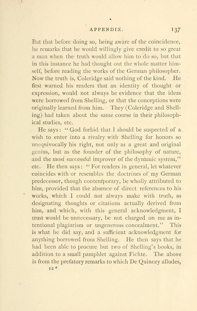 But that before doing so, being aware of the coincidence, he remarks that he would willingly give credit to so great a man when the truth would allow him to do so, but that in this instance he had thought out the whole matter him- self, before reading the works of the German philosopher. Now the truth is, Coleridge said nothing of the kind. He first warned his readers that an identity of thought or expression, would not always be evidence that the ideas were borrowed from Shelling, or that the conceptions were originally learned from him. They (Coleridge and Shell- ing) had taken about the same course in their philosoph- ical studies, etc. He says:  God forbid that I should be suspected of a wish to enter into a rivalry with Shelling for honors so unequivocally his right, not only as a great and original genius, but as the founder of the philosophy of nature, and the most successful improver of the dynamic system, etc. He then says :  For readers in general, let whatever coincides with or resembles the doctrines of my German predecessor, though contentporary, be wholly attributed to him, provided that the absence of direct references to his works, which I could not always make with truth, as designating thoughts or citations actually derived from him, and which, with this general acknowledgment, I trust would be unnecessary, be not charged on me as in- tentional plagiarism or ungenerous concealment. This is what he did say, and a sufficient acknowledgment for anything borrowed from Shelling. He then says that he had been able to procure but two of Shelling's books, in addition to a small pamphlet against Fichte. The above is from the prefatory remarks to which De Quincey alludes, 12*