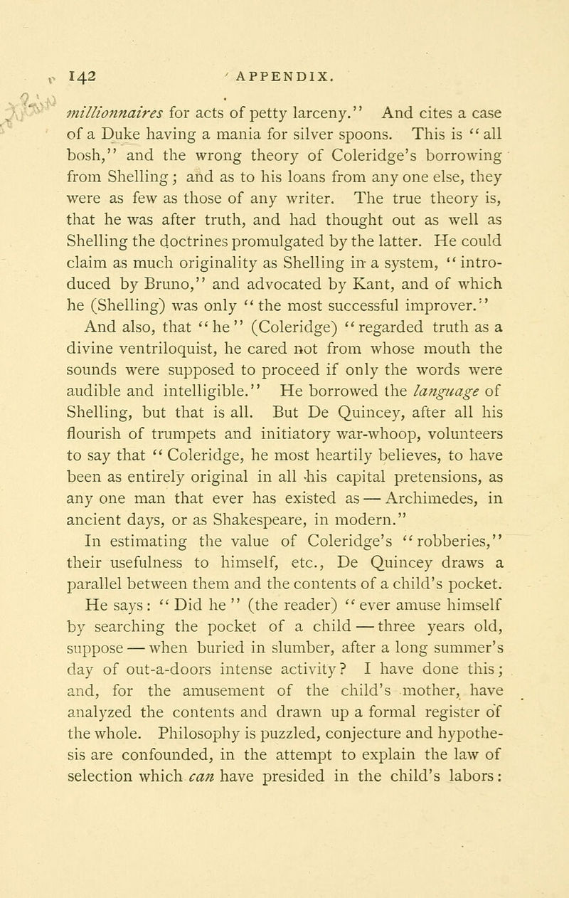 millionnaires for acts of petty larceny.'' And cites a case of a Duke having a mania for silver spoons. This is  all bosh, and the wrong theory of Coleridge's borrowing from Shelling; and as to his loans from any one else, they were as few as those of any writer. The true theory is, that he was after truth, and had thought out as well as Shelling the doctrines promulgated by the latter. He could claim as much originality as Shelling in- a system,  intro- duced by Bruno, and advocated by Kant, and of which he (Shelling) was only  the most successful improver. And also, that he (Coleridge) regarded truth as a divine ventriloquist, he cared not from whose mouth the sounds were supposed to proceed if only the words were audible and intelligible. He borrowed the language of Shelling, but that is all. But De Quincey, after all his flourish of trumpets and initiatory war-whoop, volunteers to say that  Coleridge, he most heartily believes, to have been as entirely original in all -his capital pretensions, as any one man that ever has existed as — Archimedes, in ancient days, or as Shakespeare, in modern. In estimating the value of Coleridge's robberies, their usefulness to himself, etc., De Quincey draws a parallel between them and the contents of a child's pocket. He says :  Did he  (the reader)  ever amuse himself by searching the pocket of a child — three years old, suppose — when buried in slumber, after a long summer's day of out-a-doors intense activity? I have done this; and, for the amusement of the child's mother, have analyzed the contents and drawn up a formal register of the whole. Philosophy is puzzled, conjecture and hypothe- sis are confounded, in the attempt to explain the law of selection which catt have presided in the child's labors: