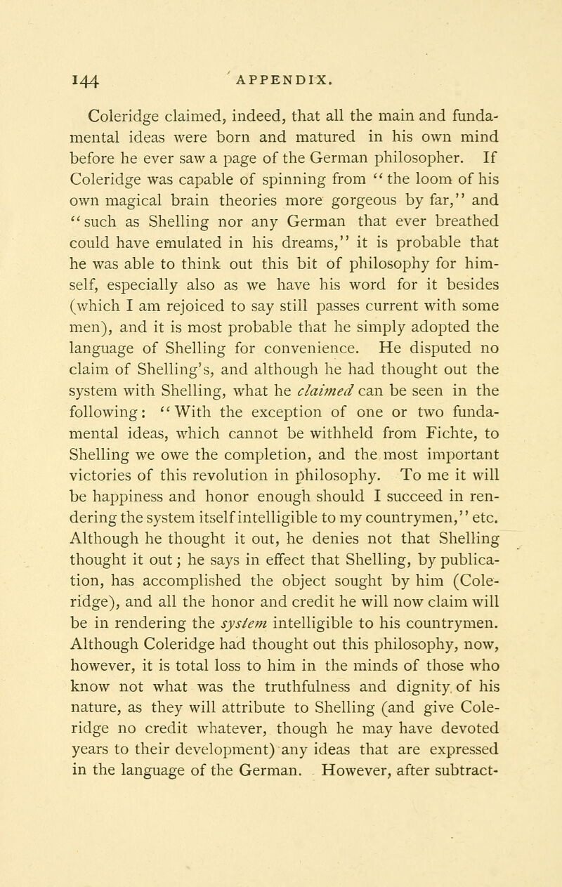 Coleridge claimed, indeed, that all the main and funda- mental ideas were born and matured in his own mind before he ever saw a page of the German philosopher. If Coleridge was capable of spinning from the loom of his own magical brain theories more gorgeous by far, and such as Shelling nor any German that ever breathed could have emulated in his dreams, it is probable that he was able to think out this bit of philosophy for him- self, especially also as we have his word for it besides (which I am rejoiced to say still passes current with some men), and it is most probable that he simply adopted the language of Shelling for convenience. He disputed no claim of Shelling's, and although he had thought out the system with Shelling, what he claimed can be seen in the following: With the exception of one or two funda- mental ideas, which cannot be withheld from Fichte, to Shelling we owe the completion, and the most important victories of this revolution in philosophy. To me it will be happiness and honor enough should I succeed in ren- dering the system itself intelligible to my countrymen, etc. Although he thought it out, he denies not that Shelling thought it out; he says in effect that Shelling, by publica- tion, has accomplished the object sought by him (Cole- ridge), and all the honor and credit he will now claim will be in rendering the system intelligible to his countrymen. Although Coleridge had thought out this philosophy, now, however, it is total loss to him in the minds of those who know not what was the truthfulness and dignity, of his nature, as they will attribute to Shelling (and give Cole- ridge no credit whatever, though he may have devoted years to their development) any ideas that are expressed in the language of the German. However, after subtract-