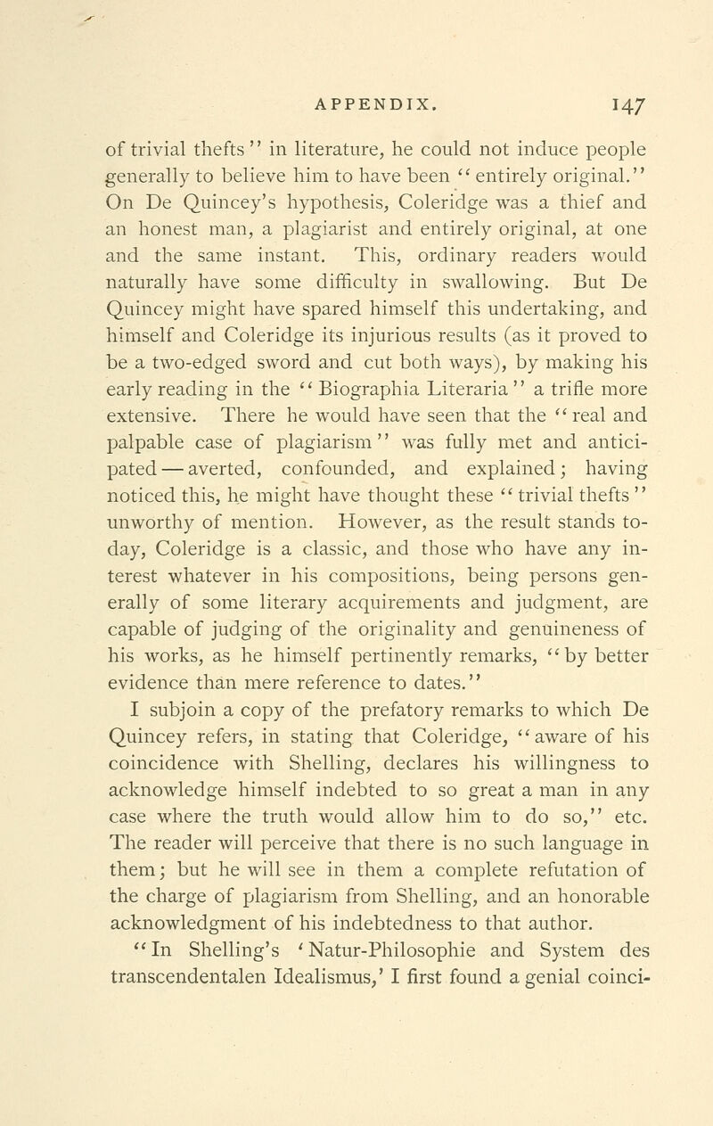 of trivial thefts '' in literature, he could not induce people generally to believe him to have been  entirely original. On De Quincey's hypothesis, Coleridge was a thief and an honest man, a plagiarist and entirely original, at one and the same instant. This, ordinary readers would naturally have some difficulty in swallowing. But De Quincey might have spared himself this undertaking, and himself and Coleridge its injurious results (as it proved to be a two-edged sword and cut both ways), by making his early reading in the  Biographia Literaria  a trifle more extensive. There he would have seen that the real and palpable case of plagiarism '' was fully met and antici- pated— averted, confounded, and explained; having noticed this, he might have thought these  trivial thefts  unworthy of mention. However, as the result stands to- day, Coleridge is a classic, and those who have any in- terest whatever in his compositions, being persons gen- erally of some literary acquirements and judgment, are capable of judging of the originality and genuineness of his works, as he himself pertinently remarks, by better evidence than mere reference to dates.'' I subjoin a copy of the prefatory remarks to which De Quincey refers, in stating that Coleridge, aware of his coincidence with Shelling, declares his willingness to acknowledge himself indebted to so great a man in any case where the truth would allow him to do so, etc. The reader will perceive that there is no such language in them; but he will see in them a complete refutation of the charge of plagiarism from Shelling, and an honorable acknowledgment of his indebtedness to that author. In Shelling's ' Natur-Philosophie and System des transcendentalen Idealismus,' I first found a genial coinci-