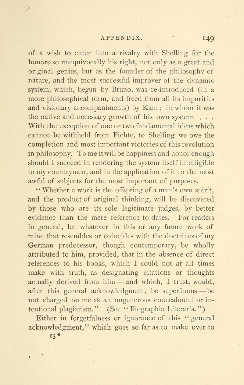 of a wish to enter into a rivalry with Shelling for the honors so unequivocally his right, not only as a great and original genius, but as the founder of the philosophy of nature, and the most successful improver of the dynamic system, which, begun by Bruno, was re-introduced (in a more philosophical form, and freed from all its impurities and visionary accompaniments) by Kant; in whom it was the native and necessary growth of his own system. . . . With the exception of one or two fundamental ideas which cannot be withheld from Fichte, to Shelling we owe the completion and most important victories of this revolution in philosophy. To me it will be happiness and honor enough should I succeed in rendering the system itself intelligible to my countrymen, and in the application of it to the most awful of subjects for the most important of purposes.  Whether a work is the offspring of a man's own spirit, and the product of original thinking, will be discovered by those who are its sole legitimate judges, by better evidence than the mere reference to dates. For readers in general, let whatever in this or any future work of mine that resembles or coincides with the doctrines of my German predecessor, though contemporary, be wholly attributed to him, provided, that in the absence of direct references to his books, which I could not at all times make with truth, as- designating citations or thoughts actually derived from him — and which, I trust, would, after this general acknowledgment, be superfluous—be not charged on me as an ungenerous concealment or in- tentional plagiarism. (See Biographia Literaria.) Either in forgetfulness or ignorance of this  general acknowledgment, which goes so far as to make over to 13*