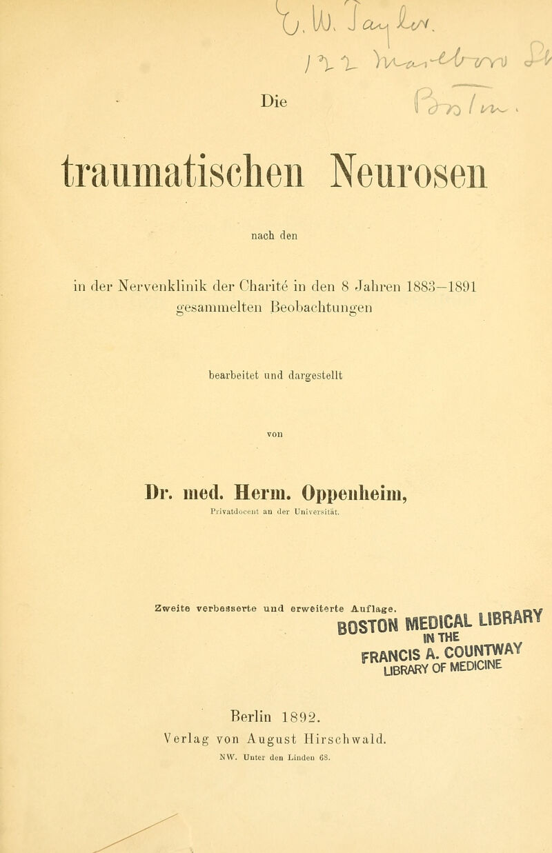 Xj. UJ> J cu^ iUr^. traumatischen Neurosen nach den in der Nervenklinik der Charite in den 8 Jahren 1883—1891 gesammelten Beobachtungen bearbeitet und dargestellt Dr. med. Herrn. Oppenheim, Privatdoueiit au der Universität. Zweite verbesserte und erweiterte Auflage BOSTON MEDICAL LIBRARY IN THE FRANCIS A. COUNTWAY UBRARYOFMEDIONE Berlin 1892. Verlag von August Hirschwald. NW. Unter den Linden 68.