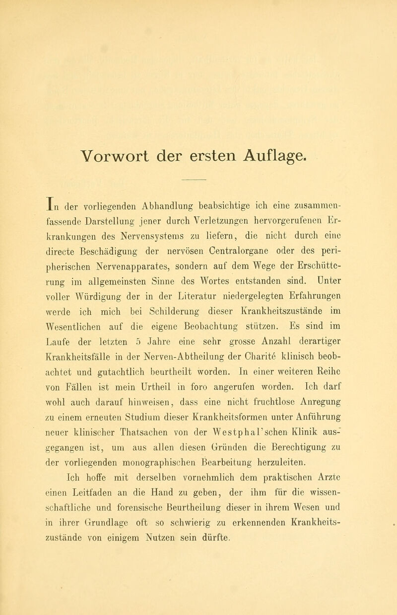 Vorwort der ersten Auflage. In der vorliegenden Abhandlung beabsichtige ich eine zusammen- fassende Darstellung jener durch Verletzungen hervorgerufenen Er- krankungen des Nervensystems zu liefern, die nicht durch eine directe Beschädigung der nervösen Centralorgane oder des peri- pherischen Nervenapparates, sondern auf dem Wege der Erschütte- rung im allgemeinsten Sinne des Wortes entstanden sind, unter voller Würdigung der in der Literatur niedergelegten Erfahrungen werde ich mich bei Schilderung dieser Krankheitszustände im Wesentlichen auf die eigene Beobachtung stützen. Es sind im Laufe der letzten 5 Jahre eine sehr grosse Anzahl derartiger Krankheitsfälle in der Nerven-Abtheilung der Charite klinisch beob- achtet und gutachtlich beurtheilt worden. In einer weiteren Reihe von Fällen ist mein ürtheil in foro angerufen worden. Ich darf wohl auch darauf hinweisen, dass eine nicht fruchtlose Anregung zu einem erneuten Studium dieser Krankheitsformen unter Anführung neuer klinischer Thatsachen von der Westphal'sehen Klinik aus- gegangen ist, um aus allen diesen Gründen die Berechtigung zu der vorliegenden monographischen Bearbeitung herzuleiten. Ich hoffe mit derselben vornehmlich dem praktischen Arzte einen Leitfaden an die Hand zu geben, der ihm für die wissen- schaftliche und forensische Beurtheilung dieser in ihrem Wesen und in ihrer Grundlage oft so schwierig zu erkennenden Krankheits- zustände von einigem Nutzen sein dürfte.