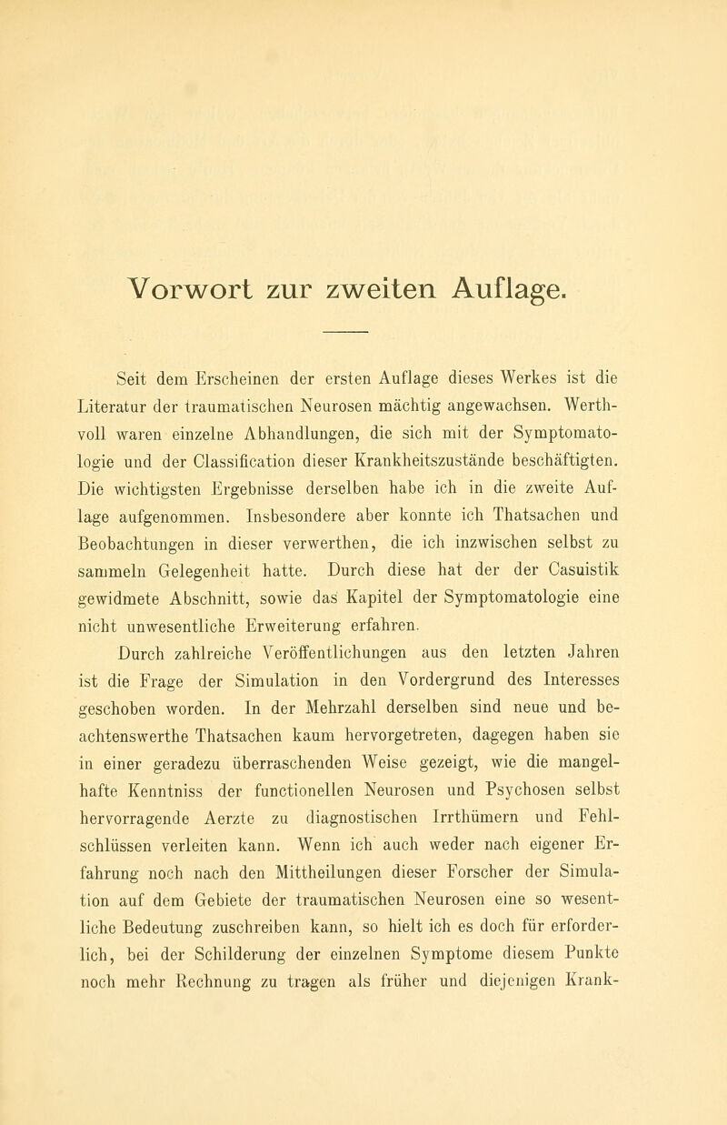 VorAA^ort zur zAA^eiten Auflage. Seit dem Erscheinen der ersten Auflage dieses Werkes ist die Literatur der traumatischen Neurosen mächtig angewachsen. Werth- voU waren einzelne Abhandlungen, die sich mit der Symptomato- logie und der Classification dieser Krankheitszustände beschäftigten. Die wichtigsten Ergebnisse derselben habe ich in die zweite Auf- lage aufgenommen. Insbesondere aber konnte ich Thatsachen und Beobachtungen in dieser verwerthen, die ich inzwischen selbst zu sammeln Gelegenheit hatte. Durch diese hat der der Casuistik gewidmete Abschnitt, sowie das Kapitel der Symptomatologie eine nicht unwesentliche Erweiterung erfahren. Durch zahlreiche Veröffentlichungen aus den letzten Jahren ist die Frage der Simulation in den Vordergrund des Interesses geschoben worden. In der Mehrzahl derselben sind neue und be- achtenswerthe Thatsachen kaum hervorgetreten, dagegen haben sie in einer geradezu überraschenden Weise gezeigt, wie die mangel- hafte Kenntniss der functionellen Neurosen und Psychosen selbst hervorragende Aerzte zu diagnostischen Irrthümern und Fehl- schlüssen verleiten kann. Wenn ich auch weder nach eigener Er- fahrung noch nach den Mittheilungen dieser Forscher der Simula- tion auf dem Gebiete der traumatischen Neurosen eine so wesent- liche Bedeutung zuschreiben kann, so hielt ich es doch für erforder- lich, bei der Schilderung der einzelnen Symptome diesem Punkte noch mehr Rechnung zu tragen als früher und diejenigen Krank-