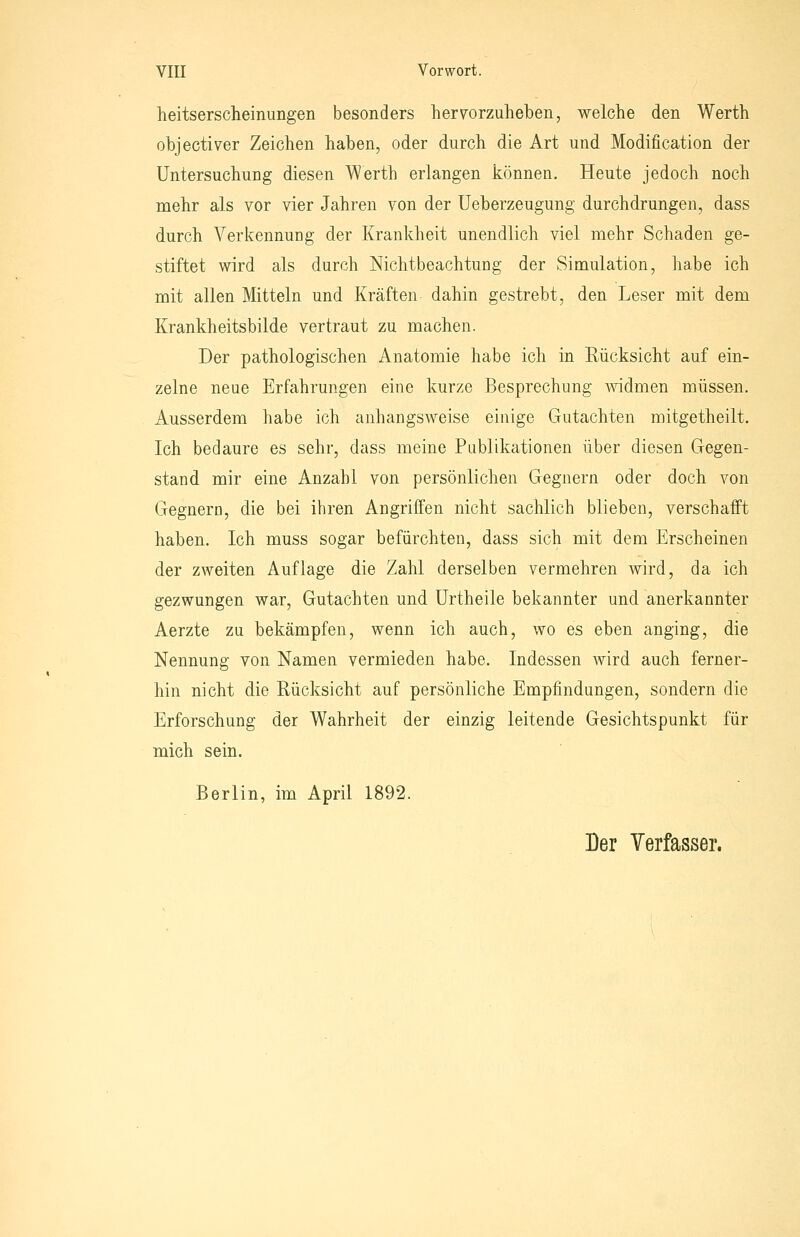 heitserscheinungen besonders hervorzuheben, welche den Werth objectiver Zeichen haben, oder durch die Art und Modification der Untersuchung diesen Werth erlangen können. Heute jedoch noch mehr als vor vier Jahren von der Ueberzeugung durchdrungen, dass durch Verl{;ennuDg der Krankheit unendlich viel mehr Schaden ge- stiftet wird als durch Nichtbeachtung der Simulation, habe ich mit allen Mitteln und Kräften dahin gestrebt, den Leser mit dem Krankheitsbilde vertraut zu machen. Der pathologischen Anatomie habe ich in Rücksicht auf ein- zelne neue Erfahrungen eine kurze Besprechung Avidmen müssen. Ausserdem habe ich anhangsweise einige Gutachten mitgetheilt. Ich bedaure es sehr, dass meine Publikationen über diesen Gegen- stand mir eine Anzahl von persönlichen Gegnern oder doch von Gegnern, die bei ihren Angriffen nicht sachlich blieben, verschafft haben. Ich muss sogar befürchten, dass sich mit dem Erscheinen der zweiten Auflage die Zahl derselben vermehren wird, da ich gezwungen war, Gutachten und ürtheile bekannter und anerkannter Aerzte zu bekämpfen, wenn ich auch, wo es eben anging, die Nennung von Namen vermieden habe. Indessen Avird auch ferner- hin nicht die Rücksicht auf persönliche Empfindungen, sondern die Erforschung der Wahrheit der einzig leitende Gesichtspunkt für mich sein. Berlin, im April 1892. Der Verfasser.