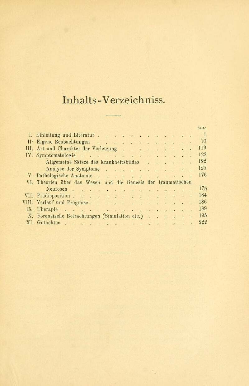 Inhalts - Verzeichniss. Seite I. Einleitung und Literatur 1 II- Eigene Beobachtungen 10 III. Art und Charakter der Verletzung 119 IV. Symptomatologie 122 Allgemeine Skizze d&s Krankheitsbildes 122 Analyse der Symptome . 125 V. Pathologische Anatomie 176 VI. Theorien über das Wesen und die Genesis der traumatischen Neurosen 178 VII. Prädisposition 184 VIII. Verlauf und Prognose 186 IX. Therapie 189 X. Forensische Betrachtungen (Simulation etc.) 195 XI. Gutachten 222