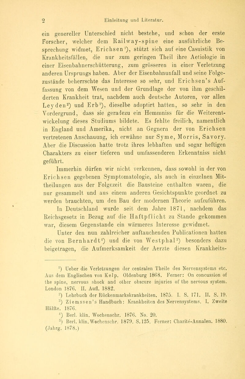 ein genereller Unterschied nicht bestehe, und schon der erste Forscher, welcher dem Railway-spine eine ausführliche Be- sprechung widmet, Erichsen'), stützt sich auf eine Casuistik von Krankheitsfällen, die nur zum geringen Theil ihre Aetiologie in einer Eisenbahnerschütterung, zum grösseren in einer Verletzung anderen Ursprungs haben. Aber der Eisenbahnunfall und seine Folge- zustände beherrschte das Interesse so sehr, und Erichsen's Auf- fassung von dem Wesen und der Grundlage der von ihm geschil- derten Krankheit trat, nachdem auch deutsche Autoren, vor allen Leyden^) und Erb^), dieselbe adoptirt hatten, so sehr in den Vordergrund, dass sie geradezu ein Hemmniss für die Weiterent- wickelung dieses Studiums bildete. Es fehlte freilich, namentlich in England und Amerika, nicht an Gegnern der von Erichsen vertretenen Anschauung, ich erwähne nur Syme, Morris, Savory. Aber die Discussion hatte trotz ihres lebhaften und sogar heftigen Charakters zu einer tieferen und umfassenderen Erkenntniss nicht geführt. Immerhin dürfen wir nicht verkennen, dass sowohl in der von Erichsen gegebenen Symptomatologie, als auch in einzelnen Mit- theilungen aus der Folgezeit die Bausteine enthalten waren, die nur gesammelt und aus einem anderen Gesichtspunkte geordnet zu werden brauchten, um den Bau der modernen Theorie aufzuführen. In Deutschland wurde seit dem Jahre 1871, nachdem das Reichsgesetz in Bezug auf die Haftpflicht zu Stande gekommen war, diesem Gegenstande ein wärmeres Interesse gewidmet. Unter den nun zahlreicher auftauchenden Pablicationen hatten die von Bernhardt^) und die von Westphal-^) besonders dazu beigetragen, die Aufmerksamkeit der Aerzte diesen Krankheits- ') Ueber die Verletzungen der centralen Theile des Nervensystems etc. Aus dem Englischen von Kelp. Oldenburg 1868. Ferner: On concussion of the spine, nervous shock and other obscure injuries of the nervous System. London 1876. IL Aufl. 1882. -) Lehrbuch der Rückenmarkskrankheiten. 1875. L S. 171. IL S. 19. ^) Ziemssen's Handbuch; Krankheiten des Nervensystems. L Zweite Hälfte. 1876. ^) Berl. klin. Wochenschr. 1876. No. 20. ■^) Berl. klin.Wechenschr. 1879. S.125. Ferner: Charite-Annalen. 1880. (Jalirg. 1878.)